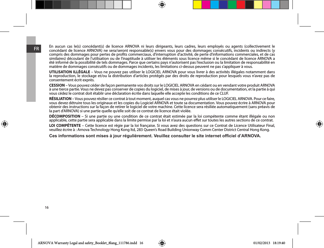 16FREn aucun cas le(s) concédant(s) de licence ARNOVA ni leurs dirigeants, leurs cadres, leurs employés ou agents (collectivement le concédant de licence ARNOVA) ne sera/seront responsable(s) envers vous pour des dommages consécutifs, incidents ou indirects (y compris des dommages pour pertes de prots commerciaux, d’interruption d’activité, de perte d’informations commerciales, et de cas similaires) découlant de l’utilisation ou de l’inaptitude à utiliser les éléments sous licence même si le concédant de licence ARNOVA a été informé de la possibilité de tels dommages. Parce que certains pays n’autorisent pas l’exclusion ou la limitation de responsabilité en matière de dommages consécutifs ou de dommages incidents, les limitations ci-dessus peuvent ne pas s’appliquer à vous.UTILISATION ILLÉGALEla reproduction, le stockage et/ou la distribution d’articles protégés par des droits de reproduction pour lesquels vous n’avez pas de consentement écrit exprès.CESSION à une tierce partie. Vous ne devez pas conserver de copies du logiciel, de mises à jour, de versions ou de documentation, et la partie à qui RÉSILIATIONvous devez détruire tous les originaux et les copies du Logiciel ARNOVA et toute sa documentation. Vous pouvez écrire à ARNOVA pour la part d’ARNOVA) si une partie quelle qu’elle soit de ce contrat de licence était violée. DÉCOMPOSITION       applicable, cette partie sera applicable dans la limite permise par la loi et n’aura aucun eet sur toutes les autres sections de ce contrat.LOI COMPÉTENTE Ces informations sont mises à jour régulièrement. Veuillez consulter le site internet ofciel d’ARNOVA.ARNOVA Warranty Legal and safety_Booklet_8lang_111786.indd   16 01/02/2013   18:19:40