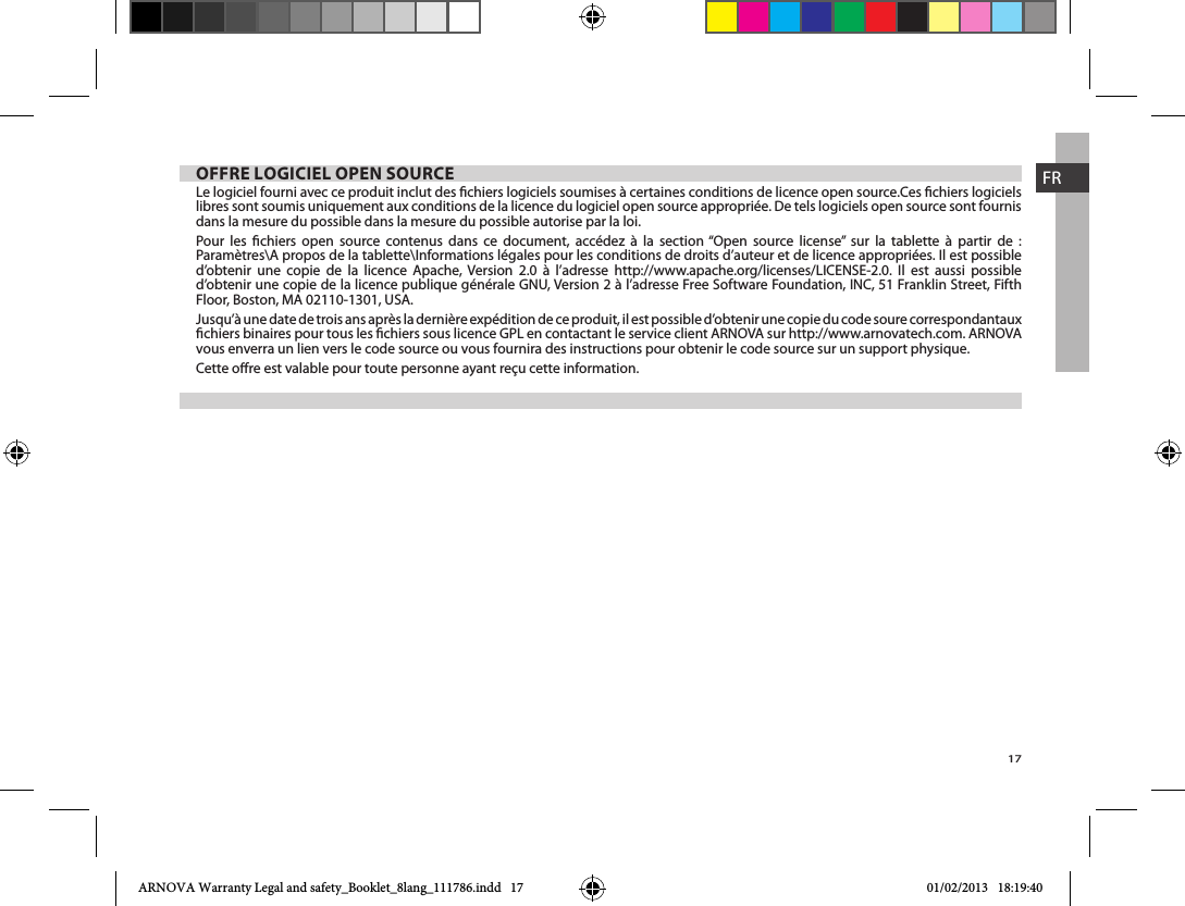 17FROFFRE LOGICIEL OPEN SOURCELe logiciel fourni avec ce produit inclut des chiers logiciels soumises à certaines conditions de licence open source.Ces chiers logiciels libres sont soumis uniquement aux conditions de la licence du logiciel open source appropriée. De tels logiciels open source sont fournis dans la mesure du possible dans la mesure du possible autorise par la loi.                                    Jusqu’à une date de trois ans après la dernière expédition de ce produit, il est possible d’obtenir une copie du code soure correspondantaux vous enverra un lien vers le code source ou vous fournira des instructions pour obtenir le code source sur un support physique.ARNOVA Warranty Legal and safety_Booklet_8lang_111786.indd   17 01/02/2013   18:19:40