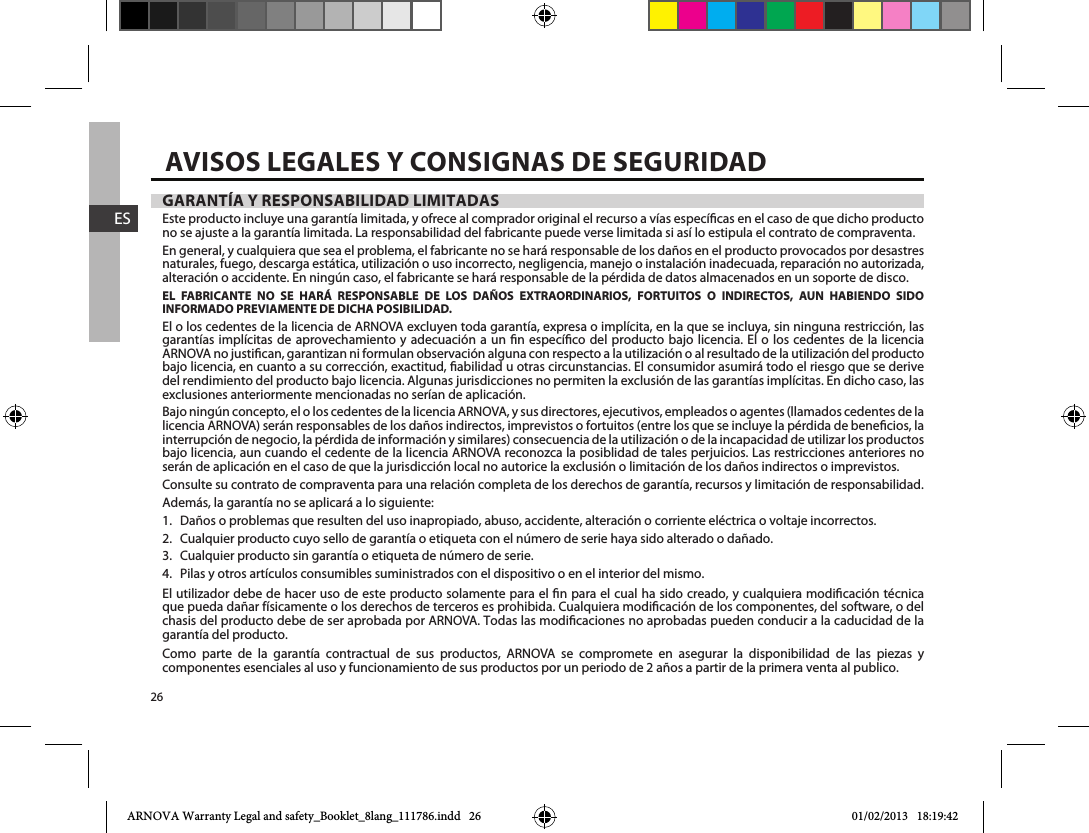 26ESAVISOS LEGALES Y CONSIGNAS DE SEGURIDADGARANTÍA Y RESPONSABILIDAD LIMITADASEste producto incluye una garantía limitada, y ofrece al comprador original el recurso a vías especícas en el caso de que dicho producto no se ajuste a la garantía limitada. La responsabilidad del fabricante puede verse limitada si así lo estipula el contrato de compraventa.En general, y cualquiera que sea el problema, el fabricante no se hará responsable de los daños en el producto provocados por desastres naturales, fuego, descarga estática, utilización o uso incorrecto, negligencia, manejo o instalación inadecuada, reparación no autorizada, alteración o accidente. En ningún caso, el fabricante se hará responsable de la pérdida de datos almacenados en un soporte de disco.EL FABRICANTE NO SE HARÁ RESPONSABLE DE LOS DAÑOS EXTRAORDINARIOS, FORTUITOS O INDIRECTOS, AUN HABIENDO SIDO INFORMADO PREVIAMENTE DE DICHA POSIBILIDAD.El o los cedentes de la licencia de ARNOVA excluyen toda garantía, expresa o implícita, en la que se incluya, sin ninguna restricción, las garantías implícitas de aprovechamiento y adecuación a un n especíco del producto bajo licencia. El o los cedentes de la licencia ARNOVA no justican, garantizan ni formulan observación alguna con respecto a la utilización o al resultado de la utilización del producto bajo licencia, en cuanto a su corrección, exactitud, abilidad u otras circunstancias. El consumidor asumirá todo el riesgo que se derive del rendimiento del producto bajo licencia. Algunas jurisdicciones no permiten la exclusión de las garantías implícitas. En dicho caso, las exclusiones anteriormente mencionadas no serían de aplicación.Bajo ningún concepto, el o los cedentes de la licencia ARNOVA, y sus directores, ejecutivos, empleados o agentes (llamados cedentes de la licencia ARNOVA) serán responsables de los daños indirectos, imprevistos o fortuitos (entre los que se incluye la pérdida de benecios, la interrupción de negocio, la pérdida de información y similares) consecuencia de la utilización o de la incapacidad de utilizar los productos bajo licencia, aun cuando el cedente de la licencia ARNOVA reconozca la posiblidad de tales perjuicios. Las restricciones anteriores no serán de aplicación en el caso de que la jurisdicción local no autorice la exclusión o limitación de los daños indirectos o imprevistos.Consulte su contrato de compraventa para una relación completa de los derechos de garantía, recursos y limitación de responsabilidad.Además, la garantía no se aplicará a lo siguiente:1.  Daños o problemas que resulten del uso inapropiado, abuso, accidente, alteración o corriente eléctrica o voltaje incorrectos.2.  Cualquier producto cuyo sello de garantía o etiqueta con el número de serie haya sido alterado o dañado.3.  Cualquier producto sin garantía o etiqueta de número de serie.4.  Pilas y otros artículos consumibles suministrados con el dispositivo o en el interior del mismo.El utilizador debe de hacer uso de este producto solamente para el n para el cual ha sido creado, y cualquiera modicación técnica que pueda dañar físicamente o los derechos de terceros es prohibida. Cualquiera modicación de los componentes, del software, o del chasis del producto debe de ser aprobada por ARNOVA. Todas las modicaciones no aprobadas pueden conducir a la caducidad de la garantía del producto.Como parte de la garantía contractual de sus productos, ARNOVA se compromete en asegurar la disponibilidad de las piezas y componentes esenciales al uso y funcionamiento de sus productos por un periodo de 2 años a partir de la primera venta al publico.ARNOVA Warranty Legal and safety_Booklet_8lang_111786.indd   26 01/02/2013   18:19:42