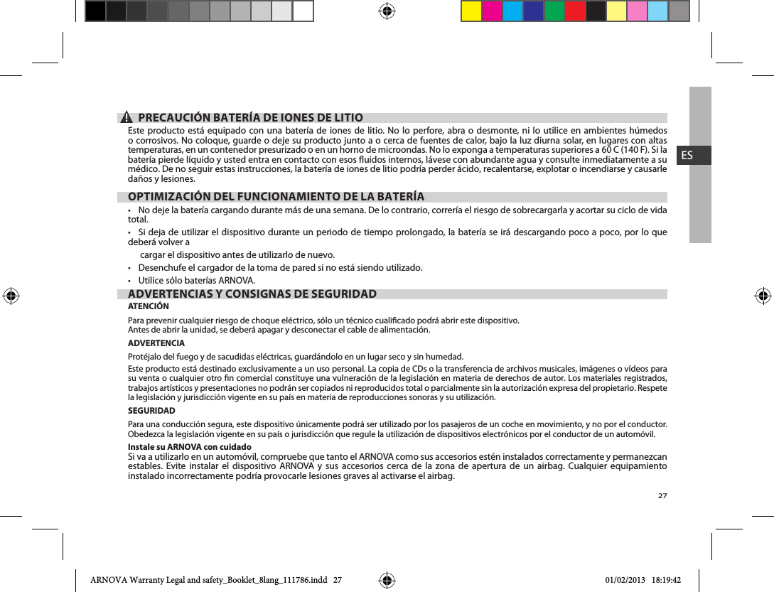 27ES▲! PRECAUCIÓN BATERÍA DE IONES DE LITIOEste producto está equipado con una batería de iones de litio. No lo perfore, abra o desmonte, ni lo utilice en ambientes húmedos o corrosivos. No coloque, guarde o deje su producto junto a o cerca de fuentes de calor, bajo la luz diurna solar, en lugares con altas batería pierde líquido y usted entra en contacto con esos uidos internos, lávese con abundante agua y consulte inmediatamente a su médico. De no seguir estas instrucciones, la batería de iones de litio podría perder ácido, recalentarse, explotar o incendiarse y causarle daños y lesiones.OPTIMIZACIÓN DEL FUNCIONAMIENTO DE LA BATERÍA total. deberá volver a       cargar el dispositivo antes de utilizarlo de nuevo.  ADVERTENCIAS Y CONSIGNAS DE SEGURIDADATENCIÓNPara prevenir cualquier riesgo de choque eléctrico, sólo un técnico cualicado podrá abrir este dispositivo.Antes de abrir la unidad, se deberá apagar y desconectar el cable de alimentación.ADVERTENCIAProtéjalo del fuego y de sacudidas eléctricas, guardándolo en un lugar seco y sin humedad.Este producto está destinado exclusivamente a un uso personal. La copia de CDs o la transferencia de archivos musicales, imágenes o vídeos para su venta o cualquier otro n comercial constituye una vulneración de la legislación en materia de derechos de autor. Los materiales registrados, trabajos artísticos y presentaciones no podrán ser copiados ni reproducidos total o parcialmente sin la autorización expresa del propietario. Respete la legislación y jurisdicción vigente en su país en materia de reproducciones sonoras y su utilización.SEGURIDADPara una conducción segura, este dispositivo únicamente podrá ser utilizado por los pasajeros de un coche en movimiento, y no por el conductor. Obedezca la legislación vigente en su país o jurisdicción que regule la utilización de dispositivos electrónicos por el conductor de un automóvil.Instale su ARNOVA con cuidadoestables. Evite instalar el dispositivo ARNOVA y sus accesorios cerca de la zona de apertura de un airbag. Cualquier equipamiento instalado incorrectamente podría provocarle lesiones graves al activarse el airbag.  ARNOVA Warranty Legal and safety_Booklet_8lang_111786.indd   27 01/02/2013   18:19:42