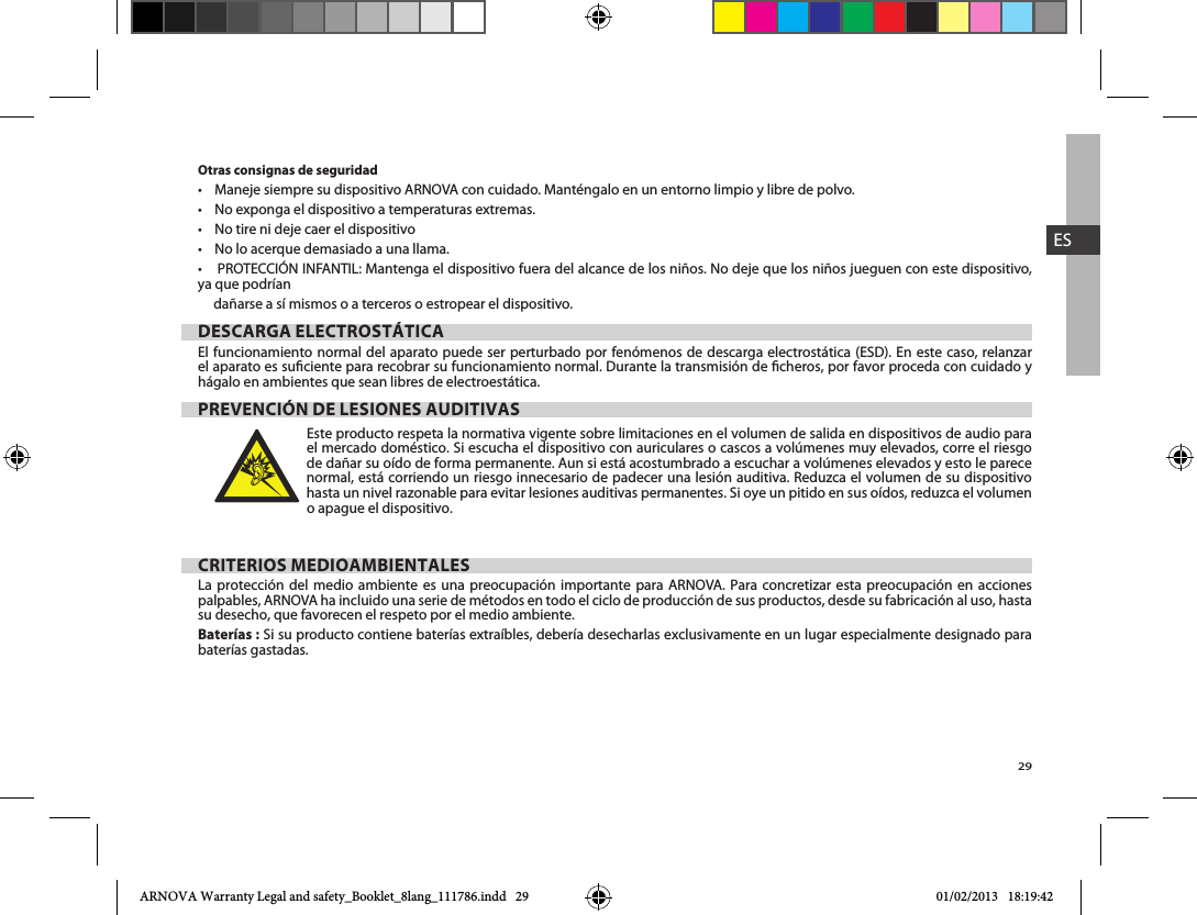 29ESOtras consignas de seguridad     ya que podrían dañarse a sí mismos o a terceros o estropear el dispositivo.DESCARGA ELECTROSTÁTICA  el aparato es suciente para recobrar su funcionamiento normal. Durante la transmisión de cheros, por favor proceda con cuidado y hágalo en ambientes que sean libres de electroestática.PREVENCIÓN DE LESIONES AUDITIVASEste producto respeta la normativa vigente sobre limitaciones en el volumen de salida en dispositivos de audio para de dañar su oído de forma permanente. Aun si está acostumbrado a escuchar a volúmenes elevados y esto le parece normal, está corriendo un riesgo innecesario de padecer una lesión auditiva. Reduzca el volumen de su dispositivo o apague el dispositivo. CRITERIOS MEDIOAMBIENTALESLa protección del medio ambiente es una preocupación importante para ARNOVA. Para concretizar esta preocupación en acciones palpables, ARNOVA ha incluido una serie de métodos en todo el ciclo de producción de sus productos, desde su fabricación al uso, hasta su desecho, que favorecen el respeto por el medio ambiente.Baterías :baterías gastadas.ARNOVA Warranty Legal and safety_Booklet_8lang_111786.indd   29 01/02/2013   18:19:42