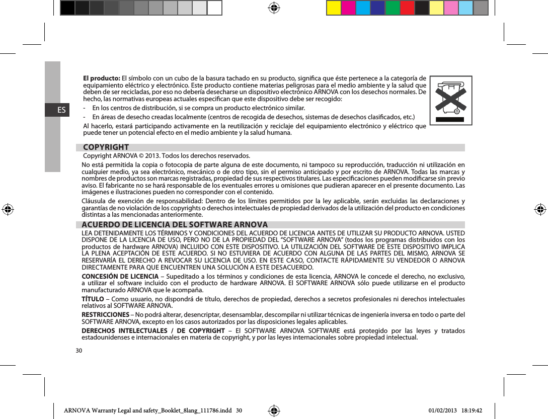 30ESEl producto: El símbolo con un cubo de la basura tachado en su producto, signica que éste pertenece a la categoría de equipamiento eléctrico y electrónico. Este producto contiene materias peligrosas para el medio ambiente y la salud que deben de ser recicladas, por eso no debería desecharse un dispositivo electrónico ARNOVA con los desechos normales. De hecho, las normativas europeas actuales especican que este dispositivo debe ser recogido:-     En los centros de distribución, si se compra un producto electrónico similar.-     En áreas de desecho creadas localmente (centros de recogida de desechos, sistemas de desechos clasicados, etc.)Al hacerlo, estará participando activamente en la reutilización y reciclaje del equipamiento electrónico y eléctrico que puede tener un potencial efecto en el medio ambiente y la salud humana.COPYRIGHTCopyright ARNOVA © 2013. Todos los derechos reservados.No está permitida la copia o fotocopia de parte alguna de este documento, ni tampoco su reproducción, traducción ni utilización en cualquier medio, ya sea electrónico, mecánico o de otro tipo, sin el permiso anticipado y por escrito de ARNOVA. Todas las marcas y nombres de productos son marcas registradas, propiedad de sus respectivos titulares. Las especicaciones pueden modicarse sin previo aviso. El fabricante no se hará responsable de los eventuales errores u omisiones que pudieran aparecer en el presente documento. Las imágenes e ilustraciones pueden no corresponder con el contenido.Cláusula de exención de responsabilidad: Dentro de los límites permitidos por la ley aplicable, serán excluidas las declaraciones y garantías de no violación de los copyrights o derechos intelectuales de propiedad derivados de la utilización del producto en condiciones distintas a las mencionadas anteriormente.ACUERDO DE LICENCIA DEL SOFTWARE ARNOVA                                   CONCESIÓN DE LICENCIA                     manufacturado ARNOVA que le acompaña. TÍTULO – Como usuario, no dispondrá de título, derechos de propiedad, derechos a secretos profesionales ni derechos intelectuales RESTRICCIONES – No podrá alterar, desencriptar, desensamblar, descompilar ni utilizar técnicas de ingeniería inversa en todo o parte del DERECHOS INTELECTUALES / DE COPYRIGHT            estadounidenses e internacionales en materia de copyright, y por las leyes internacionales sobre propiedad intelectual. ARNOVA Warranty Legal and safety_Booklet_8lang_111786.indd   30 01/02/2013   18:19:42