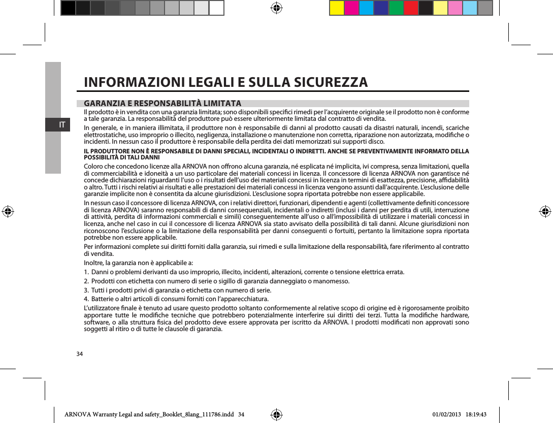 34ITGARANZIA E RESPONSABILITÀ LIMITATAIl prodotto è in vendita con una garanzia limitata; sono disponibili specici rimedi per l’acquirente originale se il prodotto non è conforme a tale garanzia. La responsabilità del produttore può essere ulteriormente limitata dal contratto di vendita.In generale, e in maniera illimitata, il produttore non è responsabile di danni al prodotto causati da disastri naturali, incendi, scariche elettrostatiche, uso improprio o illecito, negligenza, installazione o manutenzione non corretta, riparazione non autorizzata, modiche o incidenti. In nessun caso il produttore è responsabile della perdita dei dati memorizzati sui supporti disco.IL PRODUTTORE NON È RESPONSABILE DI DANNI SPECIALI, INCIDENTALI O INDIRETTI. ANCHE SE PREVENTIVAMENTE INFORMATO DELLA POSSIBILITÀ DI TALI DANNIColoro che concedono licenze alla ARNOVA non orono alcuna garanzia, né esplicata né implicita, ivi compresa, senza limitazioni, quella di commerciabilità e idoneità a un uso particolare dei materiali concessi in licenza. Il concessore di licenza ARNOVA non garantisce né concede dichiarazioni riguardanti l’uso o i risultati dell’uso dei materiali concessi in licenza in termini di esattezza, precisione, adabilità o altro. Tutti i rischi relativi ai risultati e alle prestazioni dei materiali concessi in licenza vengono assunti dall’acquirente. L’esclusione delle garanzie implicite non è consentita da alcune giurisdizioni. L’esclusione sopra riportata potrebbe non essere applicabile.In nessun caso il concessore di licenza ARNOVA, con i relativi direttori, funzionari, dipendenti e agenti (collettivamente deniti concessore di licenza ARNOVA) saranno responsabili di danni consequenziali, incidentali o indiretti (inclusi i danni per perdita di utili, interruzione di attività, perdita di informazioni commerciali e simili) conseguentemente all’uso o all’impossibilità di utilizzare i materiali concessi in licenza, anche nel caso in cui il concessore di licenza ARNOVA sia stato avvisato della possibilità di tali danni. Alcune giurisdizioni non riconoscono l’esclusione o la limitazione della responsabilità per danni conseguenti o fortuiti, pertanto la limitazione sopra riportata potrebbe non essere applicabile.Per informazioni complete sui diritti forniti dalla garanzia, sui rimedi e sulla limitazione della responsabilità, fare riferimento al contratto di vendita.Inoltre, la garanzia non è applicabile a:1. Danni o problemi derivanti da uso improprio, illecito, incidenti, alterazioni, corrente o tensione elettrica errata.2. Prodotti con etichetta con numero di serie o sigillo di garanzia danneggiato o manomesso.3. Tutti i prodotti privi di garanzia o etichetta con numero di serie.4. Batterie o altri articoli di consumi forniti con l’apparecchiatura.L’utilizzatore nale è tenuto ad usare questo prodotto soltanto conformemente al relative scopo di origine ed è rigorosamente proibito apportare tutte le modiche tecniche que potrebbero potenzialmente interferire sui diritti dei terzi. Tutta la modiche hardware, software, o alla struttura sica del prodotto deve essere approvata per iscritto da ARNOVA. I prodotti modicati non approvati sono soggetti al ritiro o di tutte le clausole di garanzia.INFORMAZIONI LEGALI E SULLA SICUREZZAARNOVA Warranty Legal and safety_Booklet_8lang_111786.indd   34 01/02/2013   18:19:43