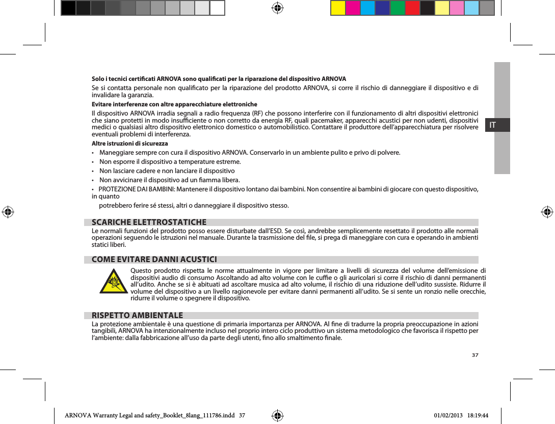 37ITSolo i tecnici certicati ARNOVA sono qualicati per la riparazione del dispositivo ARNOVA       invalidare la garanzia.Evitare interferenze con altre apparecchiature elettronicheIl dispositivo ARNOVA irradia segnali a radio frequenza (RF) che possono interferire con il funzionamento di altri dispositivi elettronici che siano protetti in modo insuciente o non corretto da energia RF, quali pacemaker, apparecchi acustici per non udenti, dispositivi medici o qualsiasi altro dispositivo elettronico domestico o automobilistico. Contattare il produttore dell’apparecchiatura per risolvere eventuali problemi di interferenza.Altre istruzioni di sicurezzain quanto      potrebbero ferire sé stessi, altri o danneggiare il dispositivo stesso.SCARICHE ELETTROSTATICHEoperazioni seguendo le istruzioni nel manuale. Durante la trasmissione del le, si prega di maneggiare con cura e operando in ambienti statici liberi.COME EVITARE DANNI ACUSTICIQuesto prodotto rispetta le norme attualmente in vigore per limitare a livelli di sicurezza del volume dell’emissione di dispositivi audio di consumo Ascoltando ad alto volume con le cue o gli auricolari si corre il rischio di danni permanenti all’udito. Anche se si è abituati ad ascoltare musica ad alto volume, il rischio di una riduzione dell’udito sussiste. Ridurre il ridurre il volume o spegnere il dispositivo. RISPETTO AMBIENTALELa protezione ambientale è una questione di primaria importanza per ARNOVA. Al ne di tradurre la propria preoccupazione in azioni tangibili, ARNOVA ha intenzionalmente incluso nel proprio intero ciclo produttivo un sistema metodologico che favorisca il rispetto per l’ambiente: dalla fabbricazione all’uso da parte degli utenti, no allo smaltimento nale.ARNOVA Warranty Legal and safety_Booklet_8lang_111786.indd   37 01/02/2013   18:19:44