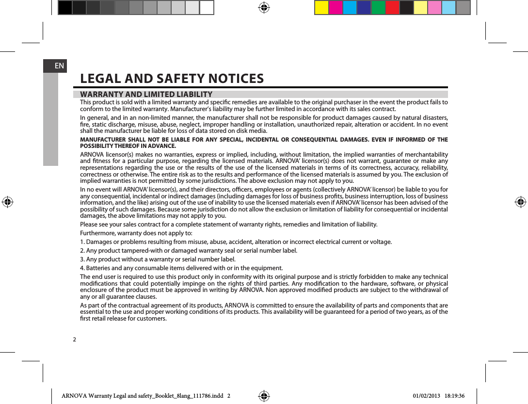 2ENWARRANTY AND LIMITED LIABILITYThis product is sold with a limited warranty and specic remedies are available to the original purchaser in the event the product fails to conform to the limited warranty. Manufacturer’s liability may be further limited in accordance with its sales contract.In general, and in an non-limited manner, the manufacturer shall not be responsible for product damages caused by natural disasters, re, static discharge, misuse, abuse, neglect, improper handling or installation, unauthorized repair, alteration or accident. In no event shall the manufacturer be liable for loss of data stored on disk media.MANUFACTURER SHALL NOT BE LIABLE FOR ANY SPECIAL, INCIDENTAL OR CONSEQUENTIAL DAMAGES. EVEN IF INFORMED OF THE POSSIBILITY THEREOF IN ADVANCE.ARNOVA licensor(s) makes no warranties, express or implied, including, without limitation, the implied warranties of merchantability and tness for a particular purpose, regarding the licensed materials. ARNOVA’ licensor(s) does not warrant, guarantee or make any representations regarding the use or the results of the use of the licensed materials in terms of its correctness, accuracy, reliability, correctness or otherwise. The entire risk as to the results and performance of the licensed materials is assumed by you. The exclusion of implied warranties is not permitted by some jurisdictions. The above exclusion may not apply to you.In no event will ARNOVA’ licensor(s), and their directors, ocers, employees or agents (collectively ARNOVA’ licensor) be liable to you for any consequential, incidental or indirect damages (including damages for loss of business prots, business interruption, loss of business information, and the like) arising out of the use of inability to use the licensed materials even if ARNOVA’ licensor has been advised of the possibility of such damages. Because some jurisdiction do not allow the exclusion or limitation of liability for consequential or incidental damages, the above limitations may not apply to you.Please see your sales contract for a complete statement of warranty rights, remedies and limitation of liability.Furthermore, warranty does not apply to:1. Damages or problems resulting from misuse, abuse, accident, alteration or incorrect electrical current or voltage.2. Any product tampered-with or damaged warranty seal or serial number label.3. Any product without a warranty or serial number label.4. Batteries and any consumable items delivered with or in the equipment.The end user is required to use this product only in conformity with its original purpose and is strictly forbidden to make any technical modications that could potentially impinge on the rights of third parties. Any modication to the hardware, software, or physical enclosure of the product must be approved in writing by ARNOVA. Non approved modied products are subject to the withdrawal of any or all guarantee clauses.As part of the contractual agreement of its products, ARNOVA is committed to ensure the availability of parts and components that are essential to the use and proper working conditions of its products. This availability will be guaranteed for a period of two years, as of the rst retail release for customers.LEGAL AND SAFETY NOTICESARNOVA Warranty Legal and safety_Booklet_8lang_111786.indd   2 01/02/2013   18:19:36