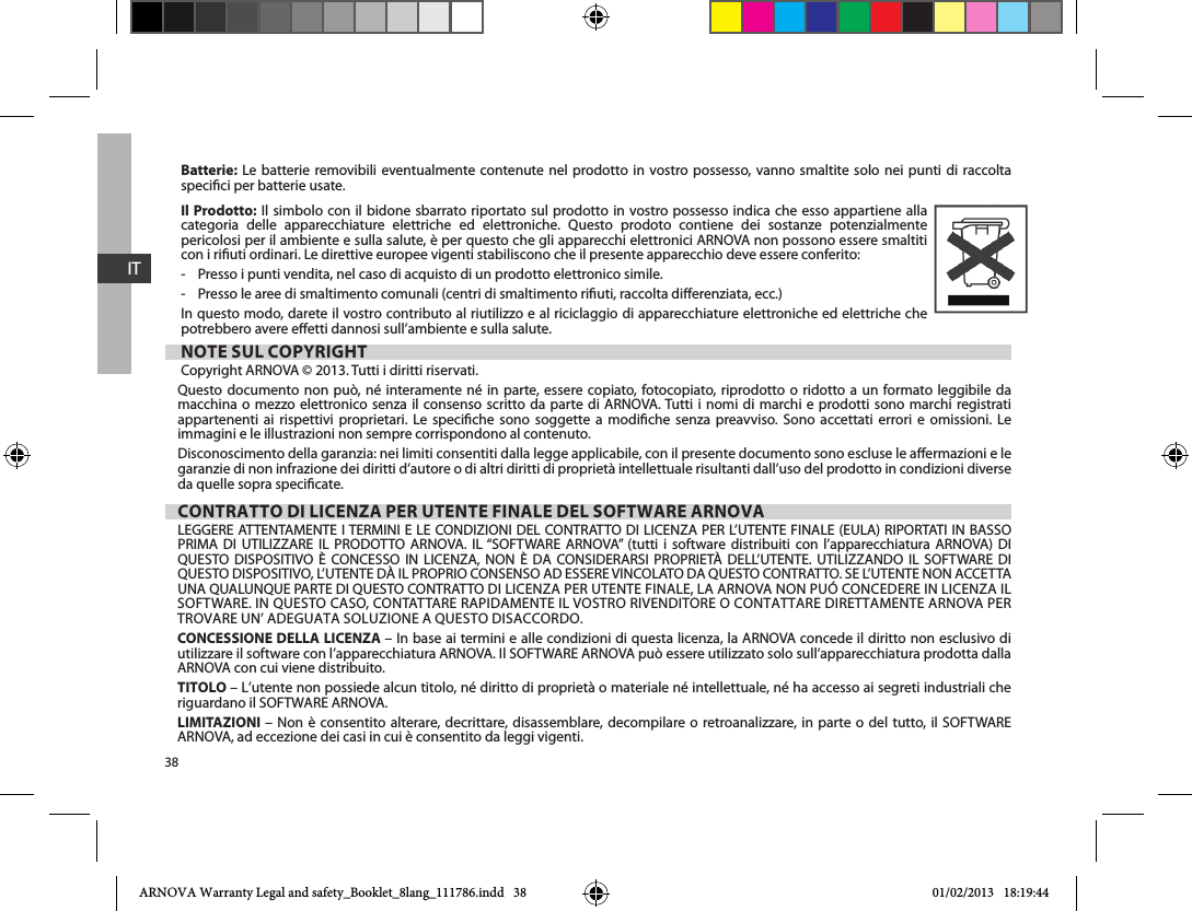 38ITBatterie: Le batterie removibili eventualmente contenute nel prodotto in vostro possesso, vanno smaltite solo nei punti di raccolta specici per batterie usate.Il Prodotto: Il simbolo con il bidone sbarrato riportato sul prodotto in vostro possesso indica che esso appartiene alla categoria delle apparecchiature elettriche ed elettroniche. Questo prodoto contiene dei sostanze potenzialmente pericolosi per il ambiente e sulla salute, è per questo che gli apparecchi elettronici ARNOVA non possono essere smaltiti con i riuti ordinari. Le direttive europee vigenti stabiliscono che il presente apparecchio deve essere conferito:-    Presso i punti vendita, nel caso di acquisto di un prodotto elettronico simile. -    Presso le aree di smaltimento comunali (centri di smaltimento riuti, raccolta dierenziata, ecc.)In questo modo, darete il vostro contributo al riutilizzo e al riciclaggio di apparecchiature elettroniche ed elettriche che potrebbero avere eetti dannosi sull’ambiente e sulla salute.NOTE SUL COPYRIGHTCopyright ARNOVA © 2013. Tutti i diritti riservati.Questo documento non può, né interamente né in parte, essere copiato, fotocopiato, riprodotto o ridotto a un formato leggibile da macchina o mezzo elettronico senza il consenso scritto da parte di ARNOVA. Tutti i nomi di marchi e prodotti sono marchi registrati                  immagini e le illustrazioni non sempre corrispondono al contenuto.Disconoscimento della garanzia: nei limiti consentiti dalla legge applicabile, con il presente documento sono escluse le aermazioni e le garanzie di non infrazione dei diritti d’autore o di altri diritti di proprietà intellettuale risultanti dall’uso del prodotto in condizioni diverse da quelle sopra specicate. CONTRATTO DI LICENZA PER UTENTE FINALE DEL SOFTWARE ARNOVA                              CONCESSIONE DELLA LICENZA – In base ai termini e alle condizioni di questa licenza, la ARNOVA concede il diritto non esclusivo di ARNOVA con cui viene distribuito. TITOLO – L’utente non possiede alcun titolo, né diritto di proprietà o materiale né intellettuale, né ha accesso ai segreti industriali che LIMITAZIONI     ARNOVA, ad eccezione dei casi in cui è consentito da leggi vigenti.ARNOVA Warranty Legal and safety_Booklet_8lang_111786.indd   38 01/02/2013   18:19:44