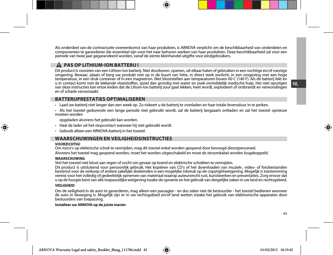 43NLAls onderdeel van de contractuele overeenkomst van haar produkten, is ARNOVA verplicht om de beschikbaarheid van onderdelen en componenten te garanderen die essentieel zijn voor het naar behoren werken van haar produkten. Deze beschikbaarheid zal voor een periode van twee jaar gegarandeerd worden, vanaf de eerste kleinhandel uitgifte voor eindgebruikers.▲! PAS OP LITHIUMION BATTERIJ !Dit product is voorzien van een Lithion-Ion batterij. Niet doorboren, openen, uit elkaar halen of gebruiken in een vochtige en/of roestige omgeving. Bewaar, plaats of berg uw produkt niet op in de buurt van hitte, in direct sterk zonlicht, in een omgeving met een hoge temperatuur, in een druk container of in een magnetron. Niet blootstellen aan temparaturen boven 60 C (140 F). Als de batterij lekt en van deze instructies kan ertoe leiden dat de Litium-Ion batterij zuur gaat lekken, heet wordt, explodeert of ontbrandt en verwondingen en of schade veroorzaakt.BATTERIJPRESTATIES OPTIMALISEREN                     moeten worden      opgeladen alvorens het gebruikt kan worden.  WAARSCHUWINGEN EN VEILIGHEIDSINSTRUCTIESVOORZICHTIG!Om risico’s op elektrische schok te vermijden, mag dit toestel enkel worden geopend door bevoegd dienstpersoneel.Alvorens het toestel mag geopend worden, moet het worden uitgeschakeld en moet de stroomkabel worden losgekoppeld.WAARSCHUWING    bestemd voor de verkoop of andere zakelijke doeleinden is een mogelijke inbreuk op de copyrightwetgeving. Mogelijk is toestemming u op de hoogte bent van alle toepasselijke wetgeving inzake de opname en het gebruik van dergelijke zaken in uw land en rechtsgebied.VEILIGHEIDOm de veiligheid in de auto te garanderen, mag alleen een passagier - en dus zeker niet de bestuurder - het toestel bedienen wanneer de auto in beweging is. Mogelijk zijn er in uw rechtsgebied en/of land wetten inzake het gebruik van elektronische apparaten door bestuurders van toepassing.Installeer uw ARNOVA op de juiste manierARNOVA Warranty Legal and safety_Booklet_8lang_111786.indd   43 01/02/2013   18:19:45