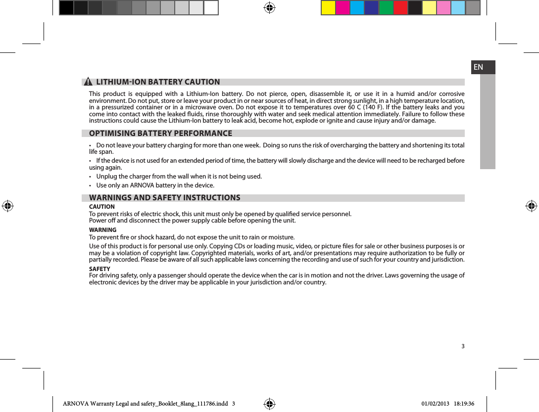 3EN▲! LITHIUMION BATTERY CAUTIONThis product is equipped with a Lithium-Ion battery. Do not pierce, open, disassemble it, or use it in a humid and/or corrosive environment. Do not put, store or leave your product in or near sources of heat, in direct strong sunlight, in a high temperature location, in a pressurized container or in a microwave oven. Do not expose it to temperatures over 60 C (140 F). If the battery leaks and you come into contact with the leaked uids, rinse thoroughly with water and seek medical attention immediately. Failure to follow these instructions could cause the Lithium-Ion battery to leak acid, become hot, explode or ignite and cause injury and/or damage.OPTIMISING BATTERY PERFORMANCE life span. using again.  WARNINGS AND SAFETY INSTRUCTIONSCAUTIONTo prevent risks of electric shock, this unit must only be opened by qualied service personnel.Power o and disconnect the power supply cable before opening the unit.WARNINGTo prevent re or shock hazard, do not expose the unit to rain or moisture.may be a violation of copyright law. Copyrighted materials, works of art, and/or presentations may require authorization to be fully or partially recorded. Please be aware of all such applicable laws concerning the recording and use of such for your country and jurisdiction.SAFETYFor driving safety, only a passenger should operate the device when the car is in motion and not the driver. Laws governing the usage of electronic devices by the driver may be applicable in your jurisdiction and/or country.ARNOVA Warranty Legal and safety_Booklet_8lang_111786.indd   3 01/02/2013   18:19:36