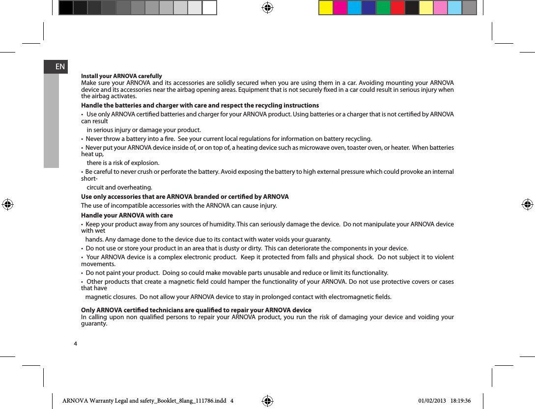 4ENInstall your ARNOVA carefullyMake sure your ARNOVA and its accessories are solidly secured when you are using them in a car. Avoiding mounting your ARNOVA device and its accessories near the airbag opening areas. Equipment that is not securely xed in a car could result in serious injury when the airbag activates. Handle the batteries and charger with care and respect the recycling instructionscan result     in serious injury or damage your product.heat up,     there is a risk of explosion.short-    circuit and overheating.Use only accessories that are ARNOVA branded or certied by ARNOVAThe use of incompatible accessories with the ARNOVA can cause injury. Handle your ARNOVA with carewith wet    hands. Any damage done to the device due to its contact with water voids your guaranty.movements.that have    magnetic closures.  Do not allow your ARNOVA device to stay in prolonged contact with electromagnetic elds.Only ARNOVA certied technicians are qualied to repair your ARNOVA deviceIn calling upon non qualied persons to repair your ARNOVA product, you run the risk of damaging your device and voiding your guaranty.ARNOVA Warranty Legal and safety_Booklet_8lang_111786.indd   4 01/02/2013   18:19:36
