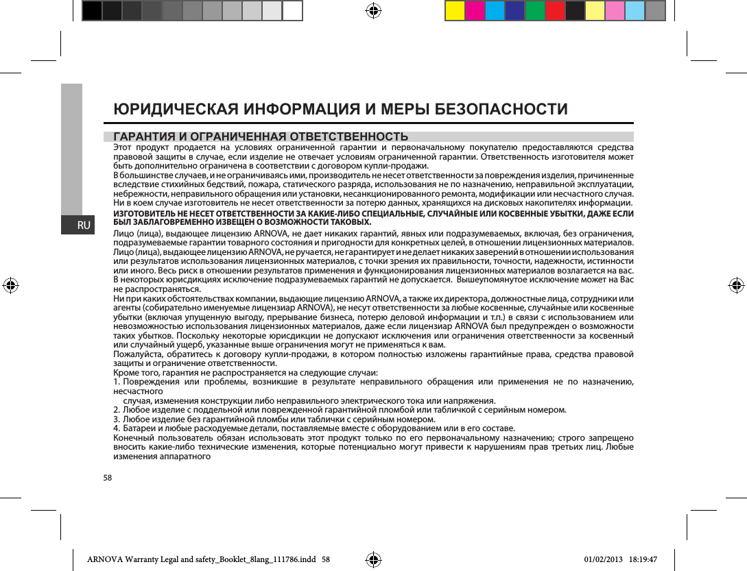 58RUГарантия и оГраниченная ответственностьЭтот продукт продается на условиях ограниченной гарантии и первоначальному покупателю предоставляются средства правовой защиты в случае, если изделие не отвечает условиям ограниченной гарантии. Ответственность изготовителя может быть дополнительно ограничена в соответствии с договором купли-продажи.В большинстве случаев, и не ограничиваясь ими, производитель не несет ответственности за повреждения изделия, причиненные вследствие стихийных бедствий, пожара, статического разряда, использования не по назначению, неправильной эксплуатации, небрежности, неправильного обращения или установки, несанкционированного ремонта, модификации или несчастного случая. Ни в коем случае изготовитель не несет ответственности за потерю данных, хранящихся на дисковых накопителях информации.     - ,    ,        .Лицо (лица), выдающее лицензию ARNOVA, не дает никаких гарантий, явных или подразумеваемых, включая, без ограничения, подразумеваемые гарантии товарного состояния и пригодности для конкретных целей, в отношении лицензионных материалов. Лицо (лица), выдающее лицензию ARNOVA, не ручается, не гарантирует и не делает никаких заверений в отношении использования или результатов использования лицензионных материалов, с точки зрения их правильности, точности, надежности, истинности или иного. Весь риск в отношении результатов применения и функционирования лицензионных материалов возлагается на вас. В некоторых юрисдикциях исключение подразумеваемых гарантий не допускается.  Вышеупомянутое исключение может на Вас не распространяться.Ни при каких обстоятельствах компании, выдающие лицензию ARNOVA, а также их директора, должностные лица, сотрудники или агенты (собирательно именуемые лицензиар ARNOVA), не несут ответственности за любые косвенные, случайные или косвенные убытки (включая упущенную выгоду, прерывание бизнеса, потерю деловой информации и т.п.) в связи с использованием или невозможностью использования лицензионных материалов, даже если лицензиар ARNOVA был предупрежден о возможности таких убытков. Поскольку некоторые юрисдикции не допускают исключения или ограничения ответственности за косвенный или случайный ущерб, указанные выше ограничения могут не применяться к вам.Пожалуйста, обратитесь к договору купли-продажи, в котором полностью изложены гарантийные права, средства правовой защиты и ограничение ответственности.Кроме того, гарантия не распространяется на следующие случаи:1. Повреждения или проблемы, возникшие в результате неправильного обращения или применения не по назначению,несчастного      случая, изменения конструкции либо неправильного электрического тока или напряжения.2. Любое изделие с поддельной или поврежденной гарантийной пломбой или табличкой с серийным номером.3. Любое изделие без гарантийной пломбы или таблички с серийным номером.4. Батареи и любые расходуемые детали, поставляемые вместе с оборудованием или в его составе.Конечный пользователь обязан использовать этот продукт только по его первоначальному назначению; строго запрещено вносить какие-либо технические изменения, которые потенциально могут привести к нарушениям прав третьих лиц. Любые изменения аппаратного Юридическая информация и меры безопасностиARNOVA Warranty Legal and safety_Booklet_8lang_111786.indd   58 01/02/2013   18:19:47