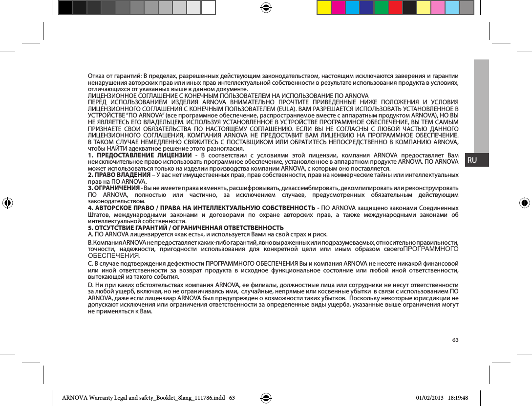 63RUОтказ от гарантий: В пределах, разрешенных действующим законодательством, настоящим исключаются заверения и гарантии ненарушения авторских прав или иных прав интеллектуальной собственности в результате использования продукта в условиях, отличающихся от указанных выше в данном документе.                                     1.   - В соответствии с условиями этой лицензии, компания ARNOVA предоставляет Вам неисключительное право использовать программное обеспечение, установленное в аппаратном продукте ARNOVA. ПО ARNOVA может использоваться только на изделии производства компании ARNOVA, с которым оно поставляется. 2.  прав на ПО ARNOVA.3.  - Вы не имеете права изменять, расшифровывать, дизассемблировать, декомпилировать или реконструировать  ПО ARNOVA, полностью или частично, за исключением случаев, предусмотренных обязательным действующим законодательством.4.   /     - ПО ARNOVA защищено законами Соединенных              интеллектуальной собственности. 5.   /  B. Компания ARNOVA не предоставляет к аких-либо гарантий, явно выраженных или подразумеваемых, относительно правильности, точности, надежности, пригодности использования для конкретной цели или иным образом своегопроГраммноГо обеспечения.или иной ответственности за возврат продукта в исходное функциональное состояние или любой иной ответственности, вытекающей из такого события.D. Ни при каких обстоятельствах компания ARNOVA, ее филиалы, должностные лица или сотрудники не несут ответственности за любой ущерб, включая, но не ограничиваясь ими,  случайные, непрямые или косвенные убытки  в связи с использованием ПО ARNOVA, даже если лицензиар ARNOVA был предупрежден о возможности таких убытков.  Поскольку некоторые юрисдикции не допускают исключения или ограничения ответственности за определенные виды ущерба, указанные выше ограничения могут не применяться к Вам.ARNOVA Warranty Legal and safety_Booklet_8lang_111786.indd   63 01/02/2013   18:19:48