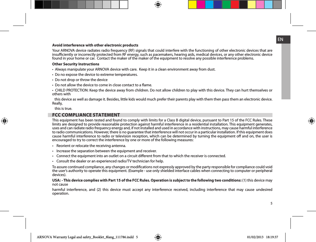 5ENAvoid interference with other electronic productsinsuciently or incorrectly protected from RF energy, such as pacemakers, hearing aids, medical devices, or any other electronic device found in your home or car.  Contact the maker of the maker of the equipment to resolve any possible interference problems.Other Security Instructionsothers with    this device as well as damage it. Besides, little kids would much prefer their parents play with them then pass them an electronic device. Really,    this is true.FCC COMPLIANCE STATEMENTThis equipment has been tested and found to comply with limits for a Class B digital device, pursuant to Part 15 of the FCC Rules. These limits are designed to provide reasonable protection against harmful interference in a residential installation. This equipment generates, uses and can radiate radio frequency energy and, if not installed and used in accordance with instructions, may cause harmful interference cause harmful interference to radio or television reception, which can be determined by turning the equipment o and on, the user is encouraged to try to correct the interference by one or more of the following measures:    To assure continued compliance, any changes or modications not expressly approved by the party responsible for compliance could void the user’s authority to operate this equipment. (Example - use only shielded interface cables when connecting to computer or peripheral devices).USA: - This device complies with Part 15 of the FCC Rules. Operation is subject to the following two conditions: (1) this device may not cause harmful interference, and (2) this device must accept any interference received, including interference that may cause undesired operation. ARNOVA Warranty Legal and safety_Booklet_8lang_111786.indd   5 01/02/2013   18:19:37