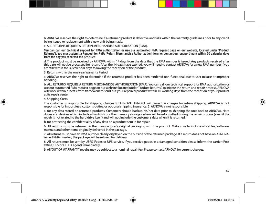 69b. ARNOVA reserves the right to determine if a returned product is defective and falls within the warranty guidelines prior to any credit being issued or replacement with a new unit being made. You can call our technical support for RMA authorization or use our automated RMA request page on our website, located under ‘Product Returns’). You must submit a Request for RMA (Return Merchandise Authorization) form or contact our support team within 30 calendar days from the day you received the product.d. The product must be received by ARNOVA within 14 days from the date that the RMA number is issued. Any products received after this date will not be processed for return. After the 14 days have expired, you will need to contact ARNOVA for a new RMA number if you are still within the 30 calendar days following the reception of the product.a. ARNOVA reserves the right to determine if the returned product has been rendered non-functional due to user misuse or improper handling.at its repair center.The customer is responsible for shipping charges to ARNOVA. ARNOVA will cover the charges for return shipping. ARNOVA is not responsible for import fees, customs duties, or optional shipping insurance. 5. ARNOVA is not responsible drives and devices which include a hard disk or other memory storage system will be reformatted during the repair process (even if the repair is not related to the hard drive itself) and will not include the customer’s data when it is returned.b. for protecting the condentiality of any data on a product sent in for repair.6. All returns must be returned in the manufacturer’s original packaging with the product. Make sure to include all cables, software, manuals and other items originally delivered in the package.7. All returns must have an RMA number clearly displayed on the outside of the returned package. If a return does not have an ARNOVA-issued RMA number, the package will be refused for delivery. ARNOVA Warranty Legal and safety_Booklet_8lang_111786.indd   69 01/02/2013   18:19:49