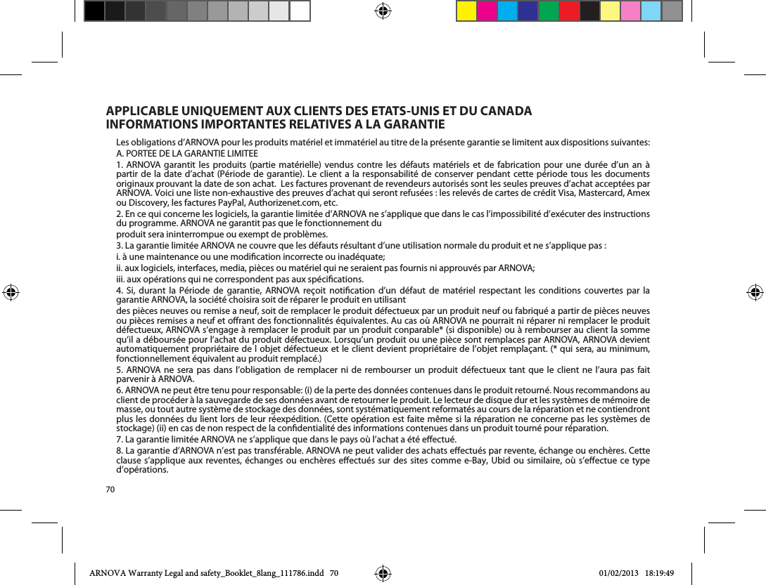 70Les obligations d’ARNOVA pour les produits matériel et immatériel au titre de la présente garantie se limitent aux dispositions suivantes:1. ARNOVA garantit les produits (partie matérielle) vendus contre les défauts matériels et de fabrication pour une durée d’un an àpartir de la date d’achat (Période de garantie). Le client a la responsabilité de conserver pendant cette période tous les documents originaux prouvant la date de son achat.  Les factures provenant de revendeurs autorisés sont les seules preuves d’achat acceptées par ARNOVA. Voici une liste non-exhaustive des preuves d’achat qui seront refusées : les relevés de cartes de crédit Visa, Mastercard, Amex ou Discovery, les factures PayPal, Authorizenet.com, etc.2. En ce qui concerne les logiciels, la garantie limitée d’ARNOVA ne s’applique que dans le cas l’impossibilité d’exécuter des instructions du programme. ARNOVA ne garantit pas que le fonctionnement duproduit sera ininterrompue ou exempt de problèmes.3. La garantie limitée ARNOVA ne couvre que les défauts résultant d’une utilisation normale du produit et ne s’applique pas :i. à une maintenance ou une modication incorrecte ou inadéquate;ii. aux logiciels, interfaces, media, pièces ou matériel qui ne seraient pas fournis ni approuvés par ARNOVA;iii. aux opérations qui ne correspondent pas aux spécications.                   garantie ARNOVA, la société choisira soit de réparer le produit en utilisantdes pièces neuves ou remise a neuf, soit de remplacer le produit défectueux par un produit neuf ou fabriqué a partir de pièces neuves ou pièces remises a neuf et orant des fonctionnalités équivalentes. Au cas où ARNOVA ne pourrait ni réparer ni remplacer le produit défectueux, ARNOVA s’engage à remplacer le produit par un produit conparable* (si disponible) ou à rembourser au client la somme qu’il a déboursée pour l’achat du produit défectueux. Lorsqu’un produit ou une pièce sont remplaces par ARNOVA, ARNOVA devient fonctionnellement équivalent au produit remplacé.)5. ARNOVA ne sera pas dans l’obligation de remplacer ni de rembourser un produit défectueux tant que le client ne l’aura pas faitparvenir à ARNOVA.6. ARNOVA ne peut être tenu pour responsable: (i) de la perte des données contenues dans le produit retourné. Nous recommandons au client de procéder à la sauvegarde de ses données avant de retourner le produit. Le lecteur de disque dur et les systèmes de mémoire de masse, ou tout autre système de stockage des données, sont systématiquement reformatés au cours de la réparation et ne contiendront plus les données du lient lors de leur réexpédition. (Cette opération est faite même si la réparation ne concerne pas les systèmes de stockage) (ii) en cas de non respect de la condentialité des informations contenues dans un produit tourné pour réparation.7. La garantie limitée ARNOVA ne s’applique que dans le pays où l’achat a été eectué.8. La garantie d’ARNOVA n’est pas transférable. ARNOVA ne peut valider des achats eectués par revente, échange ou enchères. Cette        d’opérations.APPLICABLE UNIQUEMENT AUX CLIENTS DES ETATS-UNIS ET DU CANADA INFORMATIONS IMPORTANTES RELATIVES A LA GARANTIEARNOVA Warranty Legal and safety_Booklet_8lang_111786.indd   70 01/02/2013   18:19:49