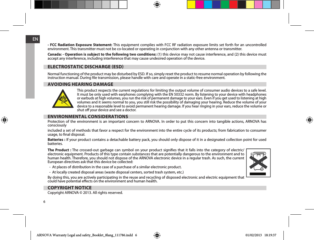 6EN- FCC Radiation Exposure Statement: This equipment complies with FCC RF radiation exposure limits set forth for an uncontrolled environment. This transmitter must not be co-located or operating in conjunction with any other antenna or transmitter. Canada: - Operation is subject to the following two conditions: (1) this device may not cause interference, and (2) this device must accept any interference, including interference that may cause undesired operation of the device.ELECTROSTATIC DISCHARGE ESDinstruction manual. During le transmission, please handle with care and operate in a static-free environment.AVOIDING HEARING DAMAGEThis product respects the current regulations for limiting the output volume of consumer audio devices to a safe level. It must be only used with earphones complying with the EN 50332 norm. By listening to your device with headphones or earbuds at high volumes, you run the risk of permanent damage to your ears. Even if you get used to listening at high volumes and it seems normal to you, you still risk the possibility of damaging your hearing. Reduce the volume of your device to a reasonable level to avoid permanent hearing damage. If you hear ringing in your ears, reduce the volume or shut o your device and see a doctor. ENVIRONMENTAL CONSIDERATIONSProtection of the environment is an important concern to ARNOVA. In order to put this concern into tangible actions, ARNOVA has consciously included a set of methods that favor a respect for the environment into the entire cycle of its products; from fabrication to consumer usage, to nal disposal.Batteries : If your product contains a detachable battery pack, you should only dispose of it in a designated collection point for used batteries. The Product : The crossed-out garbage can symbol on your product signies that it falls into the category of electric/electronic equipment. Products of this type contain substances that are potentially dangerous to the environment and to human health. Therefore, you should not dispose of the ARNOVA electronic device in a regular trash. As such, the current European directives ask that this device be collected:-  At places of distribution in the case of a purchase of a similar electronic product. -  At locally created disposal areas (waste disposal centers, sorted trash system, etc.)By doing this, you are actively participating in the reuse and recycling of disposed electronic and electric equipment that could have potential eects on the environment and human health.COPYRIGHT NOTICECopyright ARNOVA © 2013. All rights reserved.ARNOVA Warranty Legal and safety_Booklet_8lang_111786.indd   6 01/02/2013   18:19:37