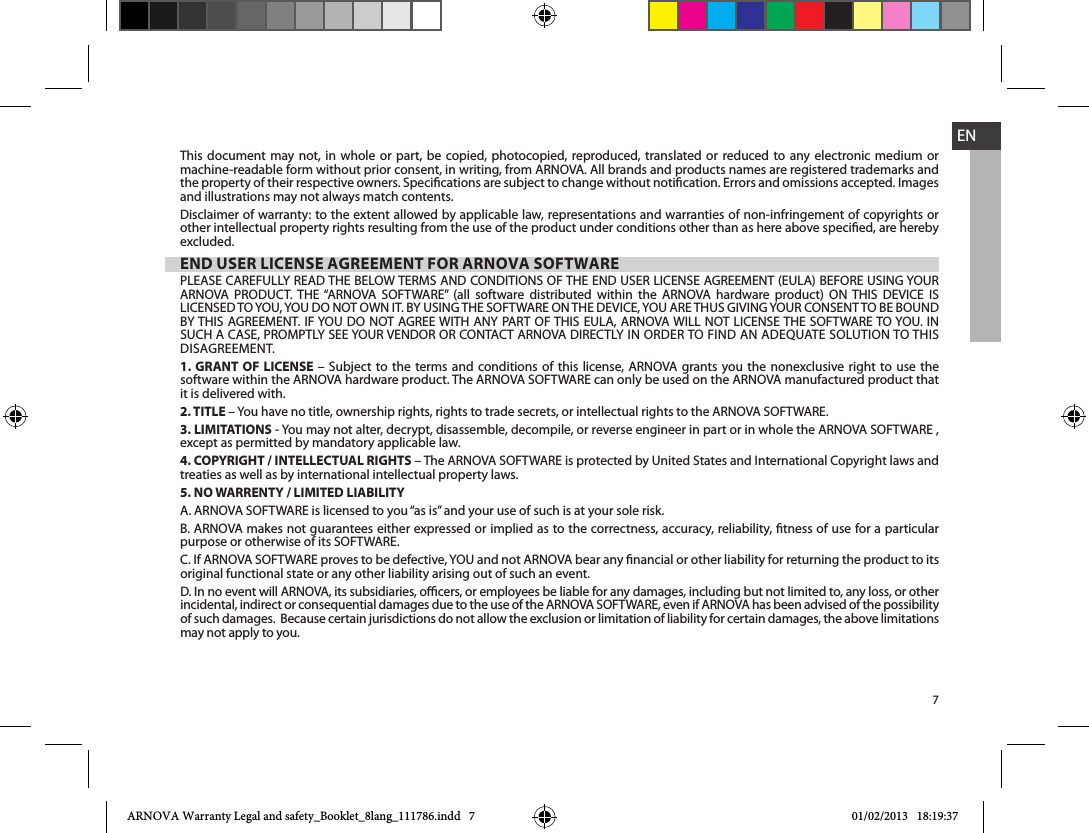 7ENThis document may not, in whole or part, be copied, photocopied, reproduced, translated or reduced to any electronic medium or machine-readable form without prior consent, in writing, from ARNOVA. All brands and products names are registered trademarks and and illustrations may not always match contents.Disclaimer of warranty: to the extent allowed by applicable law, representations and warranties of non-infringement of copyrights or other intellectual property rights resulting from the use of the product under conditions other than as here above specied, are hereby excluded.END USER LICENSE AGREEMENT FOR ARNOVA SOFTWARE               .1. GRANT OF LICENSE        it is delivered with. 2. TITLE 3. LIMITATIONSexcept as permitted by mandatory applicable law.4. COPYRIGHT / INTELLECTUAL RIGHTStreaties as well as by international intellectual property laws. 5. NO WARRENTY / LIMITED LIABILITYB. ARNOVA makes not guarantees either expressed or implied as to the correctness, accuracy, reliability, tness of use for a particular original functional state or any other liability arising out of such an event.D. In no event will ARNOVA, its subsidiaries, ocers, or employees be liable for any damages, including but not limited to, any loss, or other of such damages.  Because certain jurisdictions do not allow the exclusion or limitation of liability for certain damages, the above limitations may not apply to you.ARNOVA Warranty Legal and safety_Booklet_8lang_111786.indd   7 01/02/2013   18:19:37