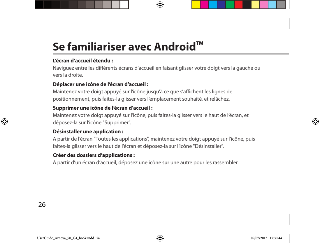 26Se familiariser avec AndroidTML’écran d’accueil étendu :Naviguez entre les diérents écrans d’accueil en faisant glisser votre doigt vers la gauche ou vers la droite.Déplacer une icône de l’écran d’accueil :Maintenez votre doigt appuyé sur l’icône jusqu’à ce que s’achent les lignes de positionnement, puis faites-la glisser vers l’emplacement souhaité, et relâchez.Supprimer une icône de l’écran d’accueil :Maintenez votre doigt appuyé sur l’icône, puis faites-la glisser vers le haut de l’écran, et déposez-la sur l’icône &quot;Supprimer&quot;.Désinstaller une application :A partir de l’écran &quot;Toutes les applications&quot;, maintenez votre doigt appuyé sur l’icône, puis faites-la glisser vers le haut de l’écran et déposez-la sur l’icône &quot;Désinstaller&quot;.Créer des dossiers d’applications :A partir d’un écran d’accueil, déposez une icône sur une autre pour les rassembler.UserGuide_Arnova_90_G4_book.indd   26 09/07/2013   17:30:44