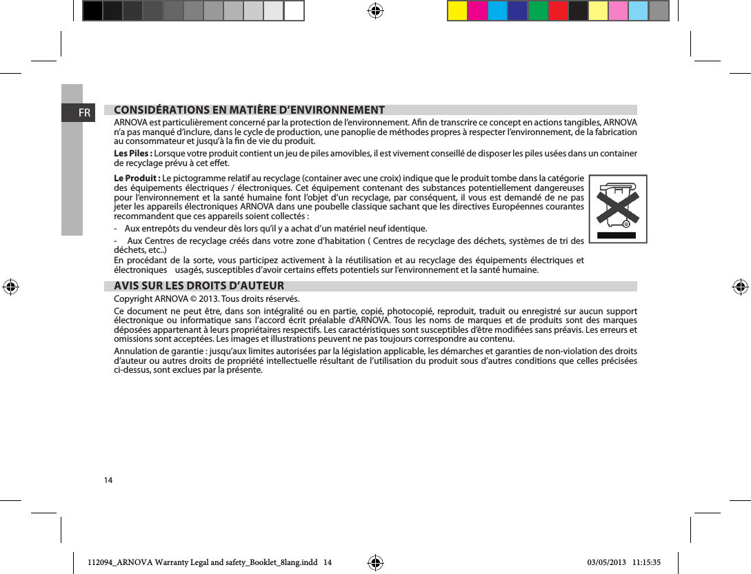 14FRCONSIDÉRATIONS EN MATIÈRE D’ENVIRONNEMENTARNOVA est particulièrement concerné par la protection de l’environnement. An de transcrire ce concept en actions tangibles, ARNOVA n’a pas manqué d’inclure, dans le cycle de production, une panoplie de méthodes propres à respecter l’environnement, de la fabrication au consommateur et jusqu’à la n de vie du produit. Les Piles : Lorsque votre produit contient un jeu de piles amovibles, il est vivement conseillé de disposer les piles usées dans un container de recyclage prévu à cet eet. Le Produit : Le pictogramme relatif au recyclage (container avec une croix) indique que le produit tombe dans la catégorie des équipements électriques / électroniques. Cet équipement contenant des substances potentiellement dangereuses pour l’environnement et la santé humaine font l’objet d’un recyclage, par conséquent, il vous est demandé de ne pas jeter les appareils électroniques ARNOVA dans une poubelle classique sachant que les directives Européennes courantes recommandent que ces appareils soient collectés :-    Aux entrepôts du vendeur dès lors qu’il y a achat d’un matériel neuf identique. -    Aux Centres de recyclage créés dans votre zone d’habitation ( Centres de recyclage des déchets, systèmes de tri des déchets, etc..)En procédant de la sorte, vous participez activement à la réutilisation et au recyclage des équipements électriques et électroniques    usagés, susceptibles d’avoir certains eets potentiels sur l’environnement et la santé humaine. AVIS SUR LES DROITS D’AUTEURCopyright ARNOVA © 2013. Tous droits réservés.Ce document ne peut être, dans son intégralité ou en partie, copié, photocopié, reproduit, traduit ou enregistré sur aucun support électronique ou informatique sans l’accord écrit préalable d’ARNOVA. Tous les noms de marques et de produits sont des marques déposées appartenant à leurs propriétaires respectifs. Les caractéristiques sont susceptibles d’être modiées sans préavis. Les erreurs et omissions sont acceptées. Les images et illustrations peuvent ne pas toujours correspondre au contenu.Annulation de garantie : jusqu’aux limites autorisées par la législation applicable, les démarches et garanties de non-violation des droits d’auteur ou autres droits de propriété intellectuelle résultant de l’utilisation du produit sous d’autres conditions que celles précisées ci-dessus, sont exclues par la présente.112094_ARNOVA Warranty Legal and safety_Booklet_8lang.indd   14 03/05/2013   11:15:35