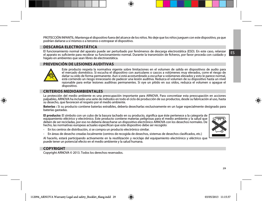 29ESPROTECCIÓN INFANTIL: Mantenga el dispositivo fuera del alcance de los niños. No deje que los niños jueguen con este dispositivo, ya que podrían dañarse a sí mismos o a terceros o estropear el dispositivo.DESCARGA ELECTROSTÁTICAel aparato es suciente para recobrar su funcionamiento normal. Durante la transmisión de cheros, por favor proceda con cuidado y hágalo en ambientes que sean libres de electroestática.PREVENCIÓN DE LESIONES AUDITIVASEste producto respeta la normativa vigente sobre limitaciones en el volumen de salida en dispositivos de audio para dañar su oído de forma permanente. Aun si está acostumbrado a escuchar a volúmenes elevados y esto le parece normal, está corriendo un riesgo innecesario de padecer una lesión auditiva. Reduzca el volumen de su dispositivo hasta un nivel                   dispositivo. CRITERIOS MEDIOAMBIENTALESLa protección del medio ambiente es una preocupación importante para ARNOVA. Para concretizar esta preocupación en acciones palpables, ARNOVA ha incluido una serie de métodos en todo el ciclo de producción de sus productos, desde su fabricación al uso, hasta su desecho, que favorecen el respeto por el medio ambiente.Baterías :baterías gastadas.El producto: El símbolo con un cubo de la basura tachado en su producto, signica que éste pertenece a la categoría de equipamiento eléctrico y electrónico. Este producto contiene materias peligrosas para el medio ambiente y la salud que deben de ser recicladas, por eso no debería desecharse un dispositivo electrónico ARNOVA con los desechos normales. De hecho, las normativas europeas actuales especican que este dispositivo debe ser recogido:-     En los centros de distribución, si se compra un producto electrónico similar.-     En áreas de desecho creadas localmente (centros de recogida de desechos, sistemas de desechos clasicados, etc.)Al hacerlo, estará participando activamente en la reutilización y reciclaje del equipamiento electrónico y eléctrico que puede tener un potencial efecto en el medio ambiente y la salud humana.COPYRIGHTCopyright ARNOVA © 2013. Todos los derechos reservados.112094_ARNOVA Warranty Legal and safety_Booklet_8lang.indd   29 03/05/2013   11:15:37