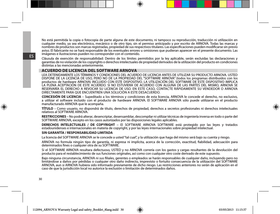 30ESNo está permitida la copia o fotocopia de parte alguna de este documento, ni tampoco su reproducción, traducción ni utilización en cualquier medio, ya sea electrónico, mecánico o de otro tipo, sin el permiso anticipado y por escrito de ARNOVA. Todas las marcas y nombres de productos son marcas registradas, propiedad de sus respectivos titulares. Las especicaciones pueden modicarse sin previo aviso. El fabricante no se hará responsable de los eventuales errores u omisiones que pudieran aparecer en el presente documento. Las imágenes e ilustraciones pueden no corresponder con el contenido.Cláusula de exención de responsabilidad: Dentro de los límites permitidos por la ley aplicable, serán excluidas las declaraciones y garantías de no violación de los copyrights o derechos intelectuales de propiedad derivados de la utilización del producto en condiciones distintas a las mencionadas anteriormente.ACUERDO DE LICENCIA DEL SOFTWARE ARNOVA                                     CONCESIÓN DE LICENCIA                      manufacturado ARNOVA que le acompaña. TÍTULO – Como usuario, no dispondrá de título, derechos de propiedad, derechos a secretos profesionales ni derechos intelectuales RESTRICCIONES – No podrá alterar, desencriptar, desensamblar, descompilar ni utilizar técnicas de ingeniería inversa en todo o parte del DERECHOS INTELECTUALES / DE COPYRIGHT            estadounidenses e internacionales en materia de copyright, y por las leyes internacionales sobre propiedad intelectual. SIN GARANTÍA / RESPONSABILIDAD LIMITADAARNOVA no formula ningún tipo de garantía, ni expresa ni implícita, acerca de la corrección, exactitud, abilidad, adecuación para producto para el restablecimiento de sus funciones originales, así como con cualquier otro coste derivado de este supuesto. Bajo ninguna circunstancia, ARNOVA ni sus liales, gerentes o empleados se harán responsables de cualquier daño, incluyendo pero no ARNOVA, aun si ARNOVA hubiera sido informado previamente de dicho riesgo. Las restricciones anteriores no serán de aplicación en el caso de que la jurisdicción local no autorice la exclusión o limitación de determinados daños.112094_ARNOVA Warranty Legal and safety_Booklet_8lang.indd   30 03/05/2013   11:15:37