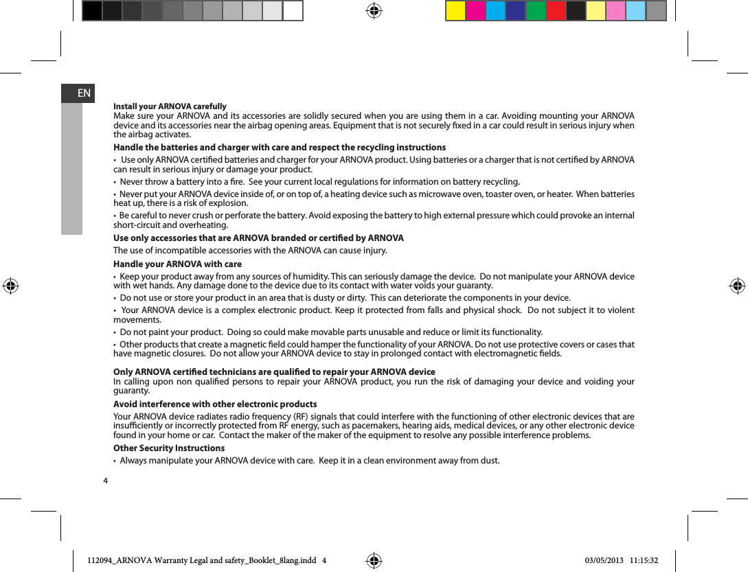 4ENInstall your ARNOVA carefullyMake sure your ARNOVA and its accessories are solidly secured when you are using them in a car. Avoiding mounting your ARNOVA device and its accessories near the airbag opening areas. Equipment that is not securely xed in a car could result in serious injury when the airbag activates. Handle the batteries and charger with care and respect the recycling instructionscan result in serious injury or damage your product.heat up, there is a risk of explosion.short-circuit and overheating.Use only accessories that are ARNOVA branded or certied by ARNOVAThe use of incompatible accessories with the ARNOVA can cause injury. Handle your ARNOVA with carewith wet hands. Any damage done to the device due to its contact with water voids your guaranty.movements.have magnetic closures.  Do not allow your ARNOVA device to stay in prolonged contact with electromagnetic elds.Only ARNOVA certied technicians are qualied to repair your ARNOVA deviceIn calling upon non qualied persons to repair your ARNOVA product, you run the risk of damaging your device and voiding your guaranty.Avoid interference with other electronic productsinsuciently or incorrectly protected from RF energy, such as pacemakers, hearing aids, medical devices, or any other electronic device found in your home or car.  Contact the maker of the maker of the equipment to resolve any possible interference problems.Other Security Instructions112094_ARNOVA Warranty Legal and safety_Booklet_8lang.indd   4 03/05/2013   11:15:32