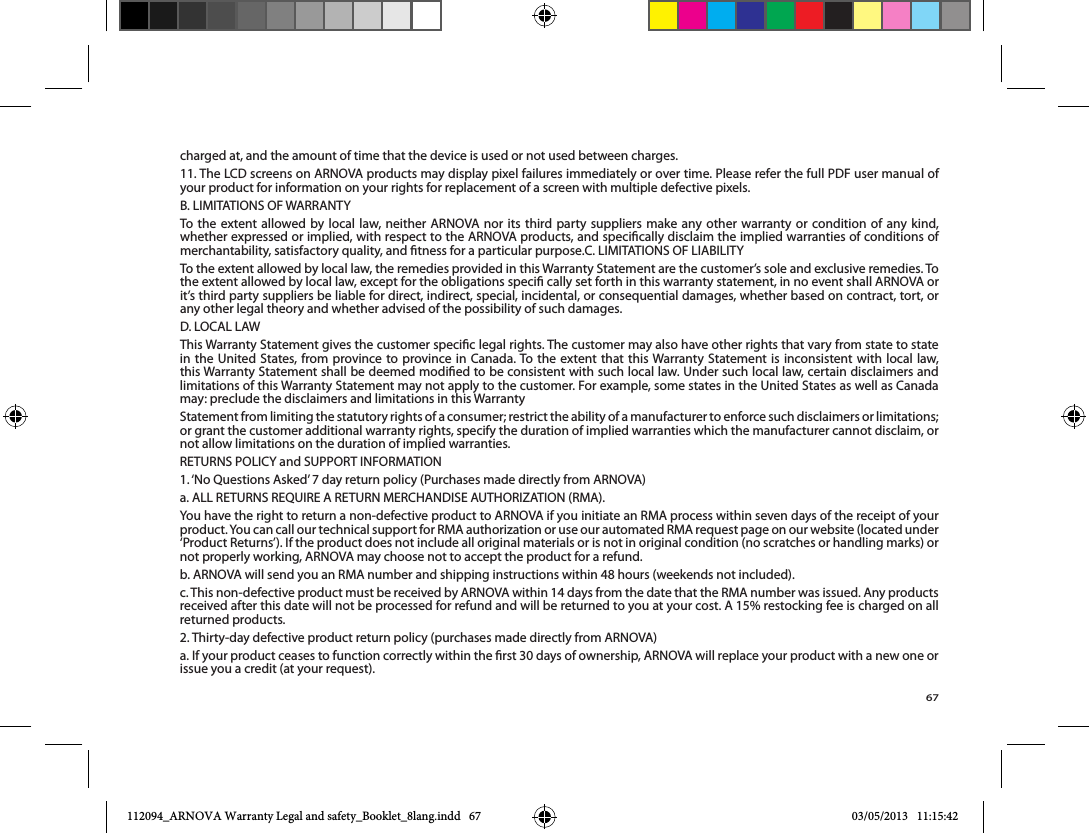 67charged at, and the amount of time that the device is used or not used between charges.11. The LCD screens on ARNOVA products may display pixel failures immediately or over time. Please refer the full PDF user manual of your product for information on your rights for replacement of a screen with multiple defective pixels.To the extent allowed by local law, neither ARNOVA nor its third party suppliers make any other warranty or condition of any kind, whether expressed or implied, with respect to the ARNOVA products, and specically disclaim the implied warranties of conditions of the extent allowed by local law, except for the obligations speci cally set forth in this warranty statement, in no event shall ARNOVA or it’s third party suppliers be liable for direct, indirect, special, incidental, or consequential damages, whether based on contract, tort, or any other legal theory and whether advised of the possibility of such damages.  or grant the customer additional warranty rights, specify the duration of implied warranties which the manufacturer cannot disclaim, or not allow limitations on the duration of implied warranties.not properly working, ARNOVA may choose not to accept the product for a refund.b. ARNOVA will send you an RMA number and shipping instructions within 48 hours (weekends not included).c. This non-defective product must be received by ARNOVA within 14 days from the date that the RMA number was issued. Any products received after this date will not be processed for refund and will be returned to you at your cost. A 15% restocking fee is charged on all returned products.2. Thirty-day defective product return policy (purchases made directly from ARNOVA)a. If your product ceases to function correctly within the rst 30 days of ownership, ARNOVA will replace your product with a new one or issue you a credit (at your request).112094_ARNOVA Warranty Legal and safety_Booklet_8lang.indd   67 03/05/2013   11:15:42