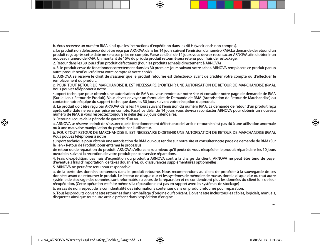 71b. Vous recevrez un numéro RMA ainsi que les instructions d’expédition dans les 48 H (week-ends non compris).2. Retour dans les 30 jours d’un produit défectueux (Pour les produits achetés directement à ARNOVA)autre produit neuf ou créditera votre compte (à votre choix)b. ARNOVA se réserve le droit de s’assurer que le produit retourné est défectueux avant de créditer votre compte ou d’eectuer le remplacement du produit.Vous pouvez téléphoner à notresupport technique pour obtenir une autorisation de RMA ou vous rendre sur notre site et consulter notre page de demande de RMA contacter notre équipe du support technique dans les 30 jours suivant votre réception du produit.après cette date ne sera pas prise en compte. Passé ce délai de 14 jours vous devrez recontacter ARNOVA pour obtenir un nouveau numéro de RMA si vous respectez toujours le délai des 30 jours calendaires.3. Retour au cours de la période de garantie d’un an.a. ARNOVA se réserve le droit de s’assurer que le fonctionnement défectueux de l’article retourné n’est pas dû à une utilisation anormale ou à une mauvaise manipulation du produit par l’utilisateur.Vous pouvez téléphoner à notreouvrables suivant la réception de votre produit par son service réparations.4. Frais d’expédition: Les frais d’expédition du produit à ARNOVA sont à la charge du client. ARNOVA ne peut être tenu de payer d’éventuels frais d’importation, de taxes douanières, ou d’assurances supplémentaires optionnelles.5. ARNOVA ne peut être tenu pour responsable:a. de la perte des données contenues dans le produit retourné. Nous recommandons au client de procéder à la sauvegarde de ces données avant de retourner le produit. Le lecteur de disque dur et les systèmes de mémoire de masse, dont le disque dur ou tout autre système de stockage des données, sont reformatés au cours de la réparation et ne contiendront plus les données du client lors de leur réexpédition, (Cette opération est faite même si la réparation n’est pas en rapport avec les systèmes de stockage)b. en cas de non respect de la condentialité des informations contenues dans un produit retourné pour réparation.6. Tous les produits doivent être retournés dans l’emballage d’origine du fabricant. Doivent être inclus tous les câbles, logiciels, manuels, disquettes ainsi que tout autre article présent dans l’expédition d’origine.112094_ARNOVA Warranty Legal and safety_Booklet_8lang.indd   71 03/05/2013   11:15:43