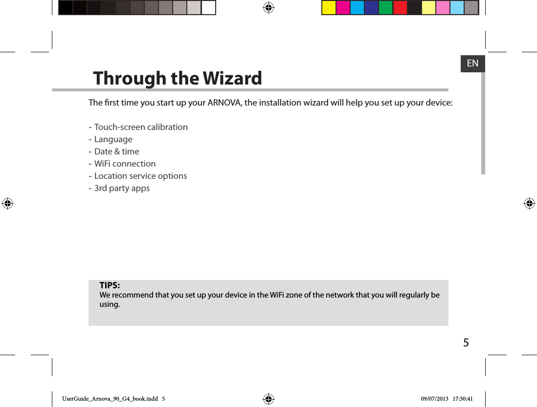 5ENThrough the WizardThe rst time you start up your ARNOVA, the installation wizard will help you set up your device: -Touch-screen calibration -Language -Date &amp; time -WiFi connection -Location service options -3rd party appsTIPS:We recommend that you set up your device in the WiFi zone of the network that you will regularly be using.UserGuide_Arnova_90_G4_book.indd   5 09/07/2013   17:30:41