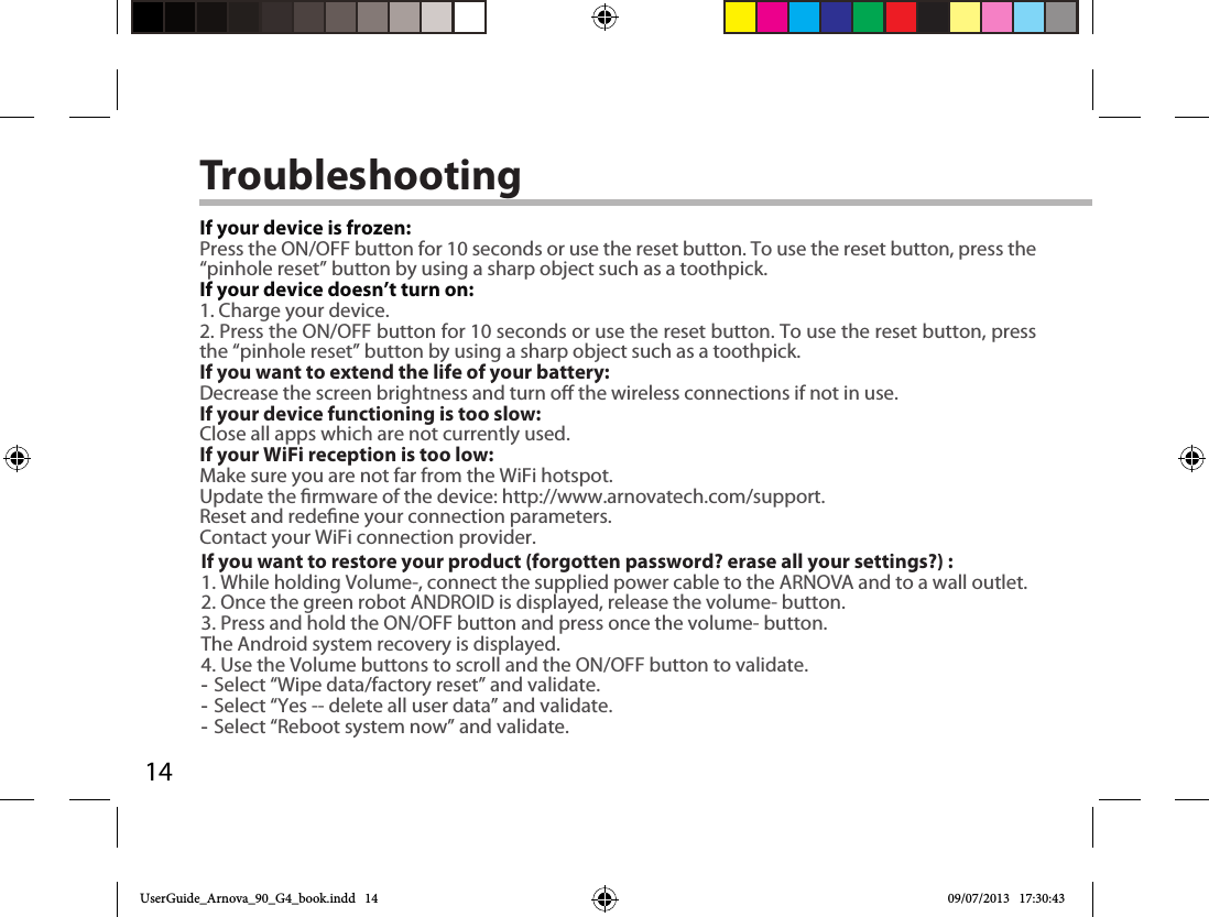 14TroubleshootingIf your device is frozen:Press the ON/OFF button for 10 seconds or use the reset button. To use the reset button, press the “pinhole reset” button by using a sharp object such as a toothpick.If your device doesn’t turn on:1. Charge your device. 2. Press the ON/OFF button for 10 seconds or use the reset button. To use the reset button, press the “pinhole reset” button by using a sharp object such as a toothpick.If you want to extend the life of your battery:Decrease the screen brightness and turn o the wireless connections if not in use.If your device functioning is too slow:Close all apps which are not currently used.If your WiFi reception is too low:Make sure you are not far from the WiFi hotspot.Update the rmware of the device: http://www.arnovatech.com/support.Reset and redene your connection parameters.Contact your WiFi connection provider.If you want to restore your product (forgotten password? erase all your settings?) :1. While holding Volume-, connect the supplied power cable to the ARNOVA and to a wall outlet.2. Once the green robot ANDROID is displayed, release the volume- button.3. Press and hold the ON/OFF button and press once the volume- button.The Android system recovery is displayed. 4. Use the Volume buttons to scroll and the ON/OFF button to validate. -Select “Wipe data/factory reset” and validate. -Select “Yes -- delete all user data” and validate. -Select “Reboot system now” and validate.UserGuide_Arnova_90_G4_book.indd   14 09/07/2013   17:30:43