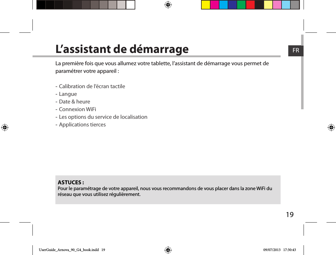 19FRFRL’assistant de démarrageASTUCES :Pour le paramétrage de votre appareil, nous vous recommandons de vous placer dans la zone WiFi du réseau que vous utilisez régulièrement.La première fois que vous allumez votre tablette, l’assistant de démarrage vous permet de paramétrer votre appareil : -Calibration de l’écran tactile -Langue -Date &amp; heure -Connexion WiFi -Les options du service de localisation -Applications tiercesUserGuide_Arnova_90_G4_book.indd   19 09/07/2013   17:30:43