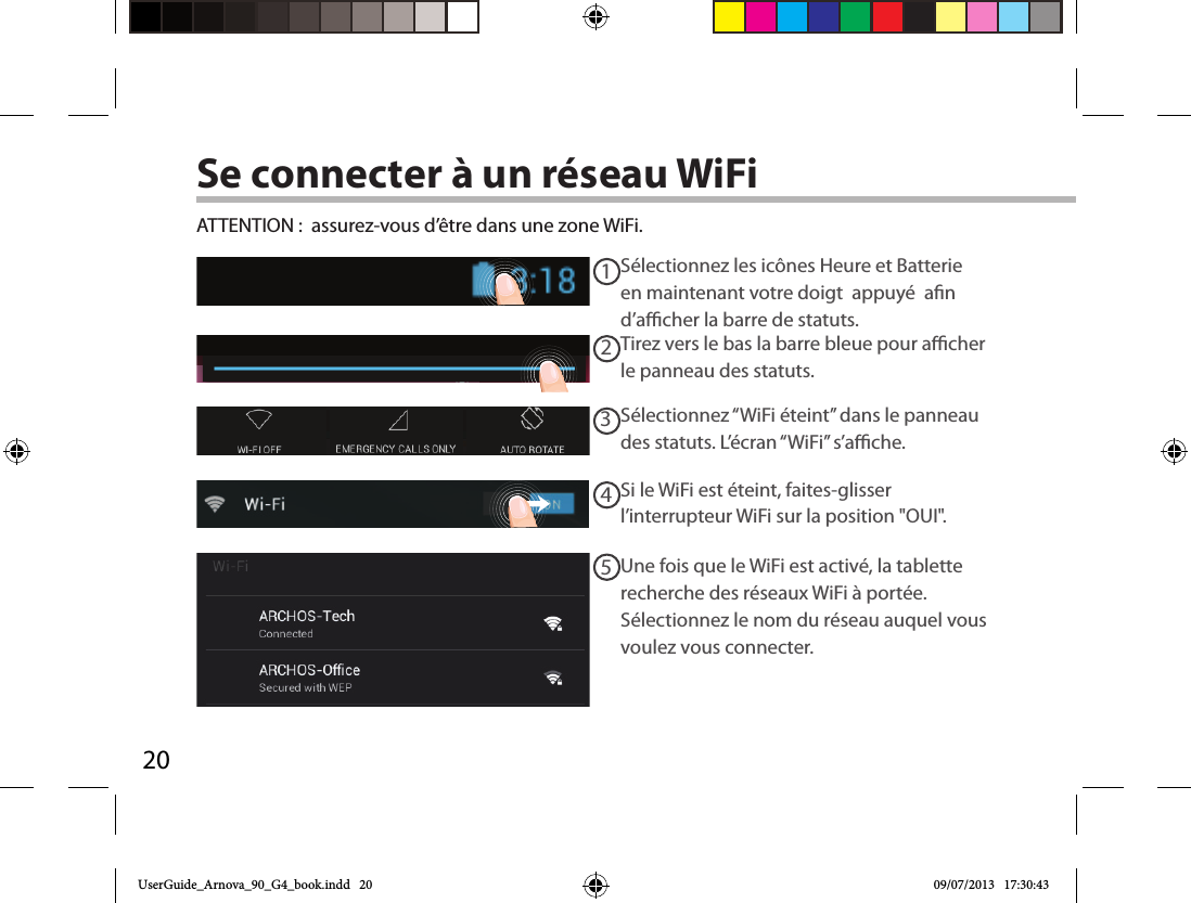 2012345Se connecter à un réseau WiFiSélectionnez les icônes Heure et Batterie en maintenant votre doigt  appuyé  an d’acher la barre de statuts.ATTENTION :  assurez-vous d’être dans une zone WiFi.Si le WiFi est éteint, faites-glisser l’interrupteur WiFi sur la position &quot;OUI&quot;. Une fois que le WiFi est activé, la tablette recherche des réseaux WiFi à portée. Sélectionnez le nom du réseau auquel vous voulez vous connecter.Sélectionnez “WiFi éteint” dans le panneau des statuts. L’écran “WiFi” s’ache.Tirez vers le bas la barre bleue pour acher le panneau des statuts.UserGuide_Arnova_90_G4_book.indd   20 09/07/2013   17:30:43