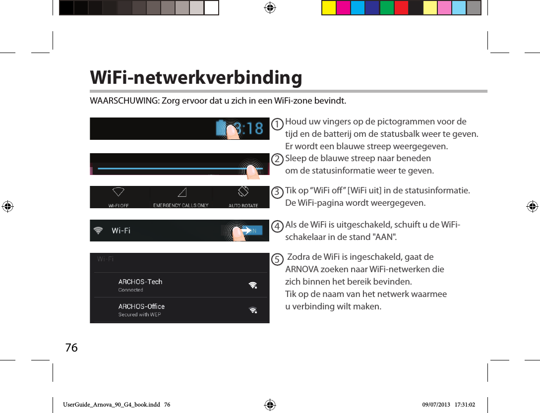 7612345WiFi-netwerkverbindingWAARSCHUWING: Zorg ervoor dat u zich in een WiFi-zone bevindt.  Houd uw vingers op de pictogrammen voor de tijd en de batterij om de statusbalk weer te geven. Er wordt een blauwe streep weergegeven.Sleep de blauwe streep naar beneden om de statusinformatie weer te geven. Tik op “WiFi o” [WiFi uit] in de statusinformatie. De WiFi-pagina wordt weergegeven.Als de WiFi is uitgeschakeld, schuift u de WiFi-schakelaar in de stand &quot;AAN&quot;. Zodra de WiFi is ingeschakeld, gaat de ARNOVA zoeken naar WiFi-netwerken die zich binnen het bereik bevinden. Tik op de naam van het netwerk waarmee u verbinding wilt maken. UserGuide_Arnova_90_G4_book.indd   76 09/07/2013   17:31:02