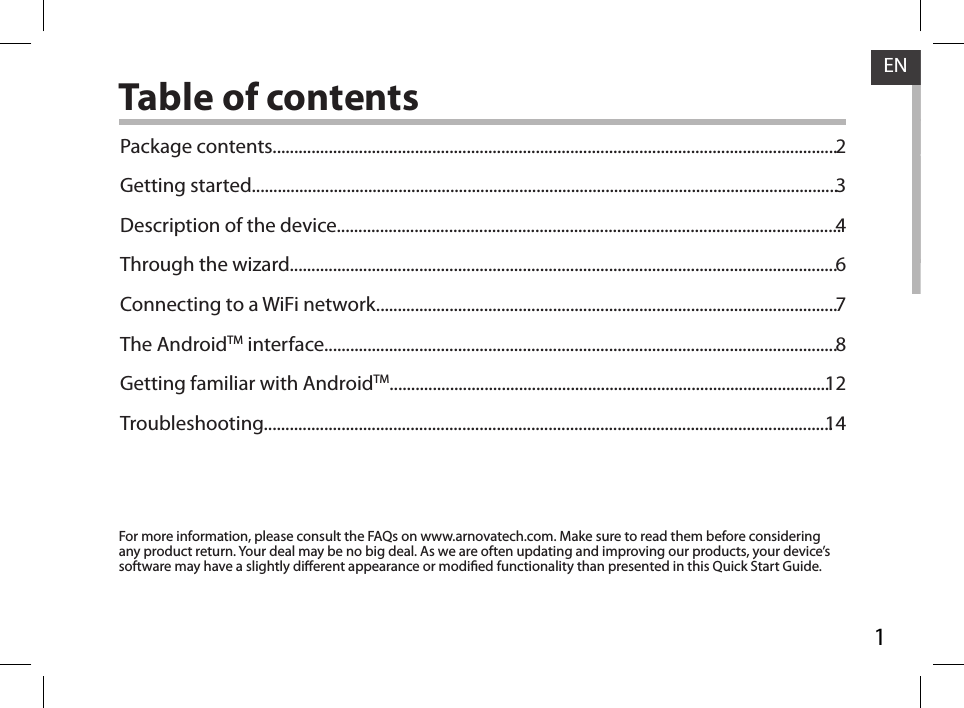 1ENENTable of contentsFor more information, please consult the FAQs on www.arnovatech.com. Make sure to read them before considering any product return. Your deal may be no big deal. As we are often updating and improving our products, your device’s software may have a slightly dierent appearance or modied functionality than presented in this Quick Start Guide.Package contents...................................................................................................................................Getting started........................................................................................................................................Description of the device.....................................................................................................................Through the wizard...............................................................................................................................Connecting to a WiFi network...........................................................................................................The AndroidTM interface.......................................................................................................................Getting familiar with AndroidTM......................................................................................................Troubleshooting....................................................................................................................................2346781214