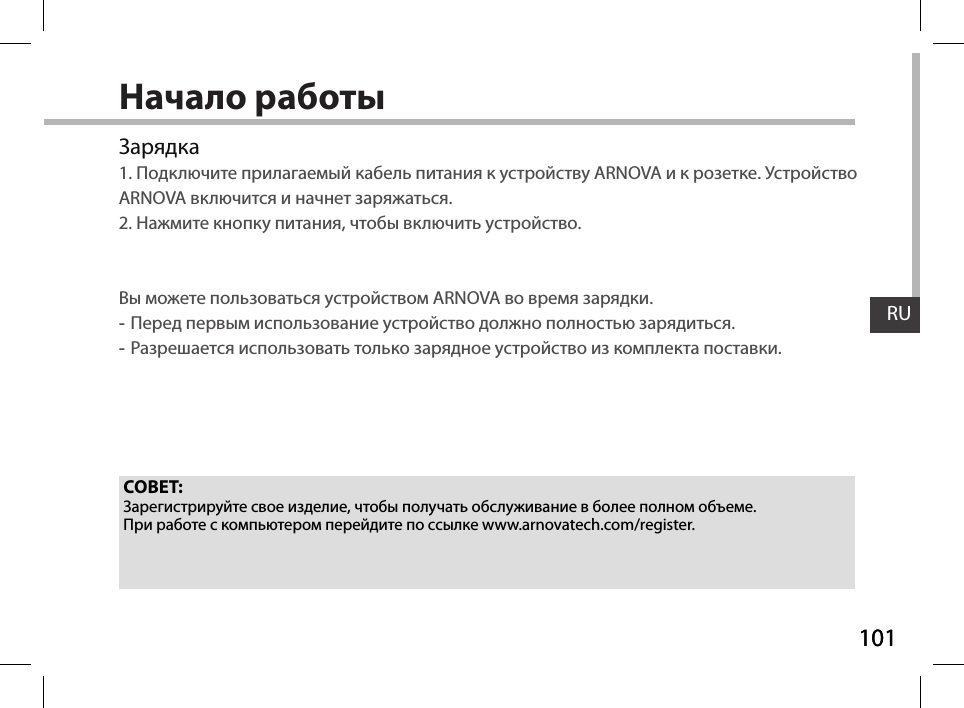 101RU101RUНачало работыЗарядка1. Подключите прилагаемый кабель питания к устройству ARNOVA и к розетке. Устройство ARNOVA включится и начнет заряжаться.2. Нажмите кнопку питания, чтобы включить устройство.   Вы можете пользоваться устройством ARNOVA во время зарядки. -Перед первым использование устройство должно полностью зарядиться. -Разрешается использовать только зарядное устройство из комплекта поставки.СОВЕТ:Зарегистрируйте свое изделие, чтобы получать обслуживание в более полном объеме. При работе с компьютером перейдите по ссылке www.arnovatech.com/register.