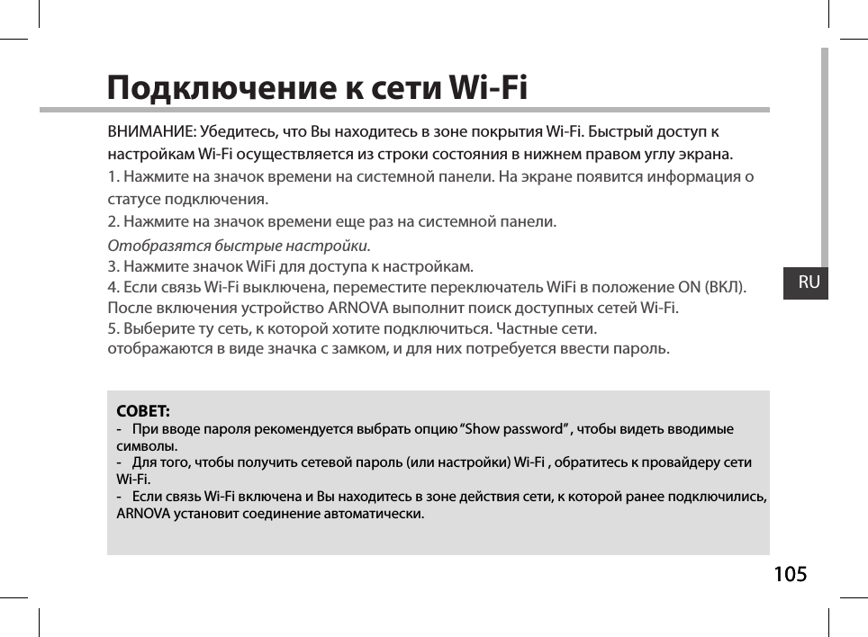 105RU105RUПодключение к сети Wi-FiСОВЕТ: -При вводе пароля рекомендуется выбрать опцию “Show password” , чтобы видеть вводимые символы. -Для того, чтобы получить сетевой пароль (или настройки) Wi-Fi , обратитесь к провайдеру сети Wi-Fi.  -Если связь Wi-Fi включена и Вы находитесь в зоне действия сети, к которой ранее подключились, ARNOVA установит соединение автоматически.ВНИМАНИЕ: Убедитесь, что Вы находитесь в зоне покрытия Wi-Fi. Быстрый доступ к настройкам Wi-Fi осуществляется из строки состояния в нижнем правом углу экрана.1. Нажмите на значок времени на системной панели. На экране появится информация о статусе подключения.2. Нажмите на значок времени еще раз на системной панели.Отобразятся быстрые настройки. 3. Нажмите значок WiFi для доступа к настройкам.4. Если связь Wi-Fi выключена, переместите переключатель WiFi в положение ON (ВКЛ). После включения устройство ARNOVA выполнит поиск доступных сетей Wi-Fi.5. Выберите ту сеть, к которой хотите подключиться. Частные сети. отображаются в виде значка с замком, и для них потребуется ввести пароль.