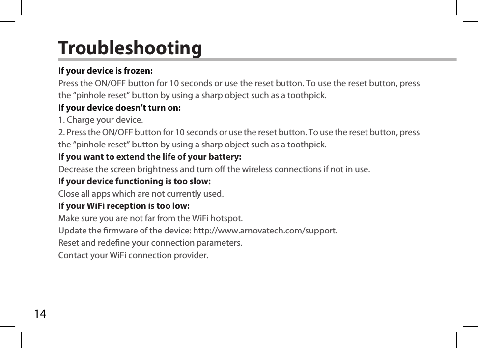 14TroubleshootingIf your device is frozen:Press the ON/OFF button for 10 seconds or use the reset button. To use the reset button, press the “pinhole reset” button by using a sharp object such as a toothpick.If your device doesn’t turn on:1. Charge your device. 2. Press the ON/OFF button for 10 seconds or use the reset button. To use the reset button, press the “pinhole reset” button by using a sharp object such as a toothpick.If you want to extend the life of your battery:Decrease the screen brightness and turn o the wireless connections if not in use.If your device functioning is too slow:Close all apps which are not currently used.If your WiFi reception is too low:Make sure you are not far from the WiFi hotspot.Update the rmware of the device: http://www.arnovatech.com/support.Reset and redene your connection parameters.Contact your WiFi connection provider.