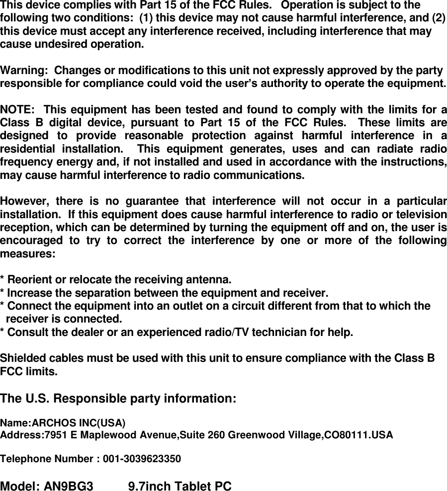  This device complies with Part 15 of the FCC Rules.   Operation is subject to the following two conditions:  (1) this device may not cause harmful interference, and (2) this device must accept any interference received, including interference that may cause undesired operation.  Warning:  Changes or modifications to this unit not expressly approved by the party responsible for compliance could void the user’s authority to operate the equipment.  NOTE:  This equipment has been tested and found to comply with the limits for a Class  B  digital  device,  pursuant  to  Part  15  of  the  FCC  Rules.    These  limits  are designed  to  provide  reasonable  protection  against  harmful  interference  in  a residential  installation.    This  equipment  generates,  uses  and  can  radiate  radio frequency energy and, if not installed and used in accordance with the instructions, may cause harmful interference to radio communications.  However,  there  is  no  guarantee  that  interference  will  not  occur  in  a  particular installation.  If this equipment does cause harmful interference to radio or television reception, which can be determined by turning the equipment off and on, the user is encouraged  to  try  to  correct  the  interference  by  one  or  more  of  the  following measures:  * Reorient or relocate the receiving antenna. * Increase the separation between the equipment and receiver. * Connect the equipment into an outlet on a circuit different from that to which the   receiver is connected. * Consult the dealer or an experienced radio/TV technician for help.  Shielded cables must be used with this unit to ensure compliance with the Class B FCC limits.  The U.S. Responsible party information:        Name:ARCHOS INC(USA)  Address:7951 E Maplewood Avenue,Suite 260 Greenwood Village,CO80111.USA   Telephone Number : 001-3039623350  Model: AN9BG3          9.7inch Tablet PC  