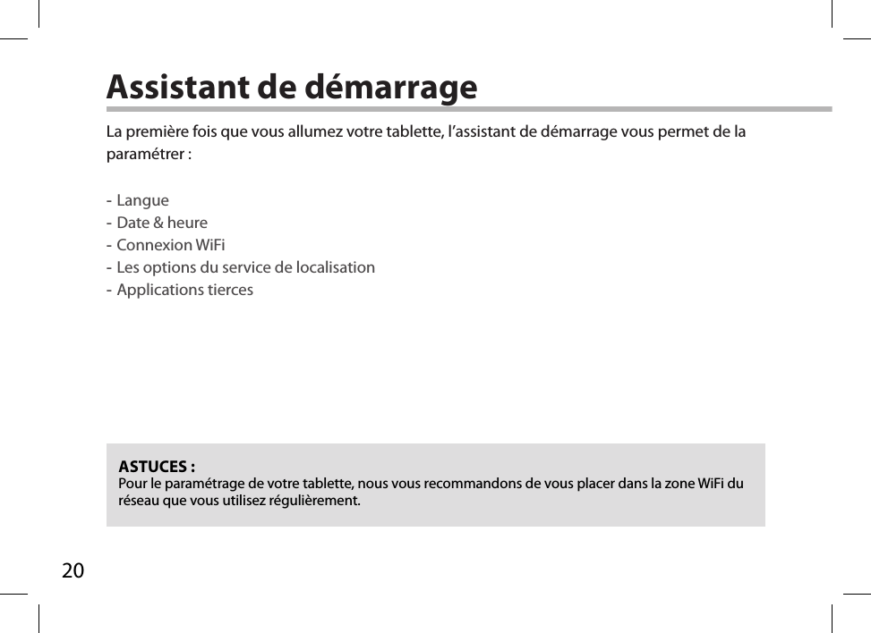 20Assistant de démarrageASTUCES :Pour le paramétrage de votre tablette, nous vous recommandons de vous placer dans la zone WiFi du réseau que vous utilisez régulièrement.La première fois que vous allumez votre tablette, l’assistant de démarrage vous permet de la paramétrer : -Langue -Date &amp; heure -Connexion WiFi -Les options du service de localisation -Applications tierces      