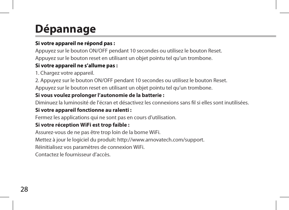 28DépannageSi votre appareil ne répond pas :Appuyez sur le bouton ON/OFF pendant 10 secondes ou utilisez le bouton Reset.Appuyez sur le bouton reset en utilisant un objet pointu tel qu’un trombone. Si votre appareil ne s’allume pas :1. Chargez votre appareil. 2. Appuyez sur le bouton ON/OFF pendant 10 secondes ou utilisez le bouton Reset. Appuyez sur le bouton reset en utilisant un objet pointu tel qu’un trombone.Si vous voulez prolonger l’autonomie de la batterie :Diminuez la luminosité de l’écran et désactivez les connexions sans l si elles sont inutilisées.Si votre appareil fonctionne au ralenti :Fermez les applications qui ne sont pas en cours d’utilisation.Si votre réception WiFi est trop faible :Assurez-vous de ne pas être trop loin de la borne WiFi.Mettez à jour le logiciel du produit: http://www.arnovatech.com/support.Réinitialisez vos paramètres de connexion WiFi.Contactez le fournisseur d’accès.