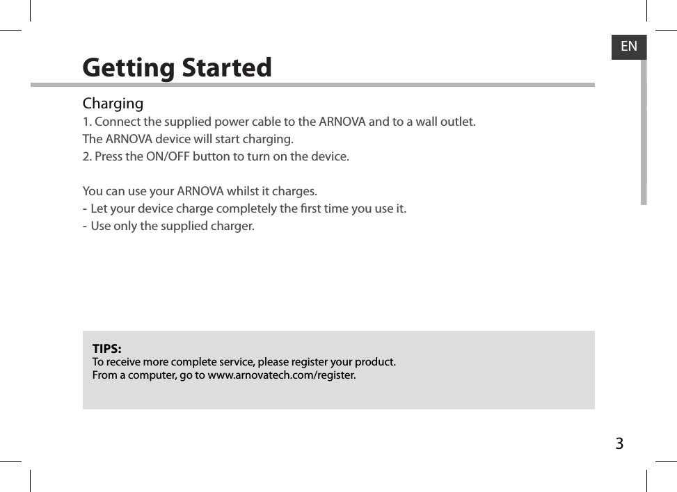 3ENGetting StartedTIPS:To receive more complete service, please register your product. From a computer, go to www.arnovatech.com/register.Charging1. Connect the supplied power cable to the ARNOVA and to a wall outlet.  The ARNOVA device will start charging.2. Press the ON/OFF button to turn on the device.   You can use your ARNOVA whilst it charges. -Let your device charge completely the rst time you use it. -Use only the supplied charger.