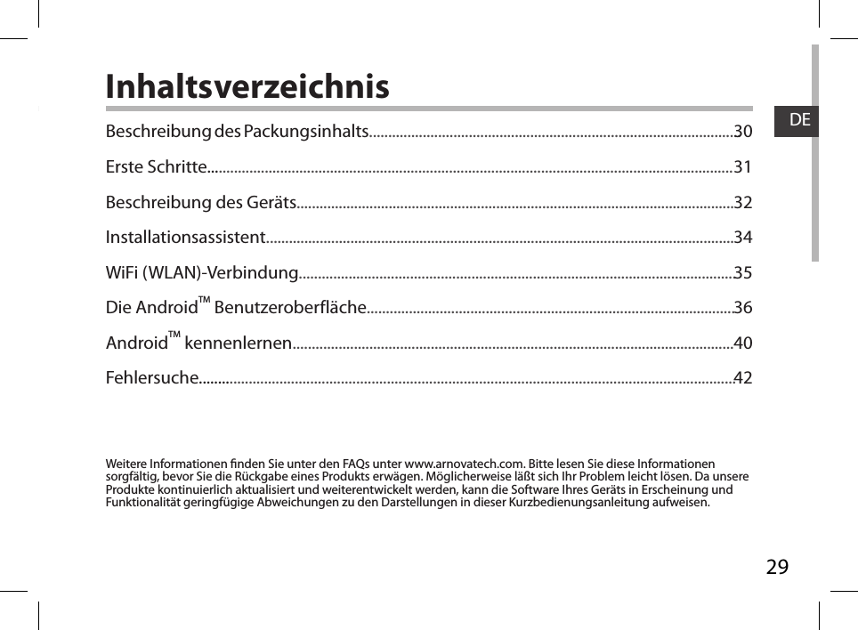 29DEInhaltsverzeichnisWeitere Informationen nden Sie unter den FAQs unter www.arnovatech.com. Bitte lesen Sie diese Informationen sorgfältig, bevor Sie die Rückgabe eines Produkts erwägen. Möglicherweise läßt sich Ihr Problem leicht lösen. Da unsere Produkte kontinuierlich aktualisiert und weiterentwickelt werden, kann die Software Ihres Geräts in Erscheinung und Funktionalität geringfügige Abweichungen zu den Darstellungen in dieser Kurzbedienungsanleitung aufweisen.Beschreibung des Packungsinhalts.................................................................................................Erste Schritte.........................................................................................................................................Beschreibung des Geräts..................................................................................................................Installationsassistent..........................................................................................................................WiFi (WLAN)-Verbindung..................................................................................................................Die AndroidTM Benutzeroberfläche................................................................................................AndroidTM kennenlernen...................................................................................................................Fehlersuche............................................................................................................................................3031323435364042