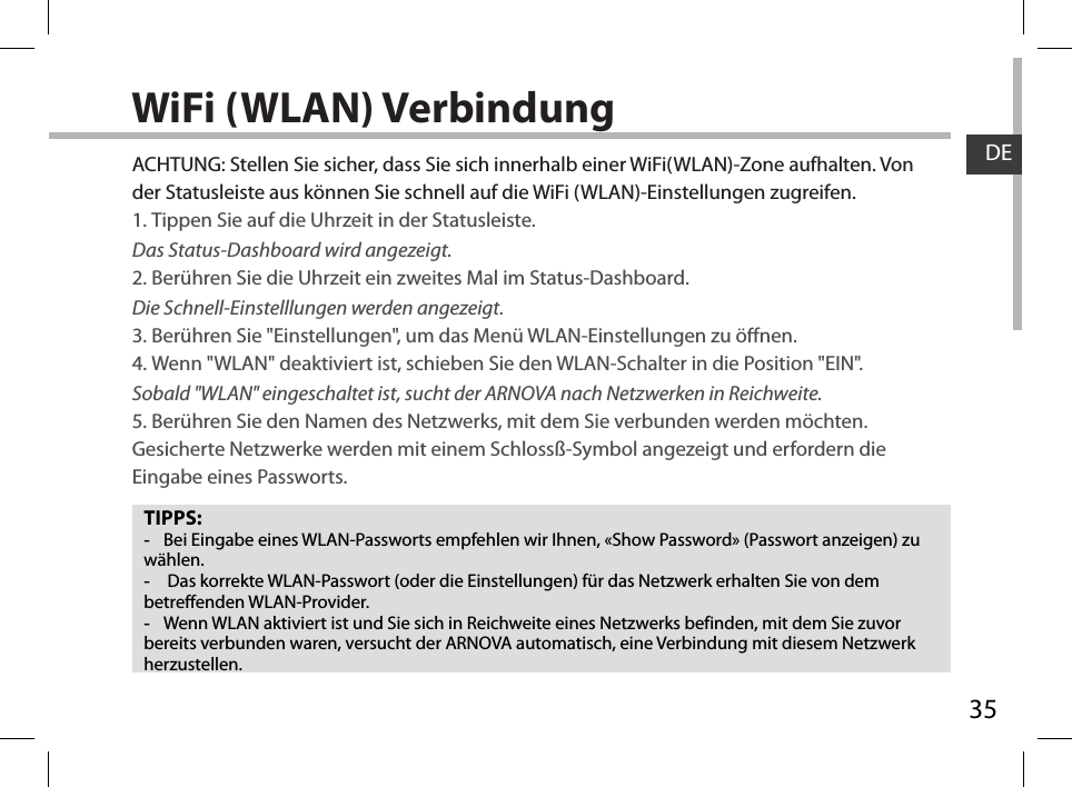 35DEWiFi (WLAN) VerbindungTIPPS: -Bei Eingabe eines WLAN-Passworts empfehlen wir Ihnen, «Show Password» (Passwort anzeigen) zu wählen. - Das korrekte WLAN-Passwort (oder die Einstellungen) für das Netzwerk erhalten Sie von dem betreffenden WLAN-Provider. -Wenn WLAN aktiviert ist und Sie sich in Reichweite eines Netzwerks befinden, mit dem Sie zuvor bereits verbunden waren, versucht der ARNOVA automatisch, eine Verbindung mit diesem Netzwerk herzustellen.ACHTUNG: Stellen Sie sicher, dass Sie sich innerhalb einer WiFi(WLAN)-Zone aufhalten. Von der Statusleiste aus können Sie schnell auf die WiFi (WLAN)-Einstellungen zugreifen.1. Tippen Sie auf die Uhrzeit in der Statusleiste. Das Status-Dashboard wird angezeigt.2. Berühren Sie die Uhrzeit ein zweites Mal im Status-Dashboard.  Die Schnell-Einstelllungen werden angezeigt. 3. Berühren Sie &quot;Einstellungen&quot;, um das Menü WLAN-Einstellungen zu önen.4. Wenn &quot;WLAN&quot; deaktiviert ist, schieben Sie den WLAN-Schalter in die Position &quot;EIN&quot;. Sobald &quot;WLAN&quot; eingeschaltet ist, sucht der ARNOVA nach Netzwerken in Reichweite.5. Berühren Sie den Namen des Netzwerks, mit dem Sie verbunden werden möchten. Gesicherte Netzwerke werden mit einem Schlossß-Symbol angezeigt und erfordern die Eingabe eines Passworts. 