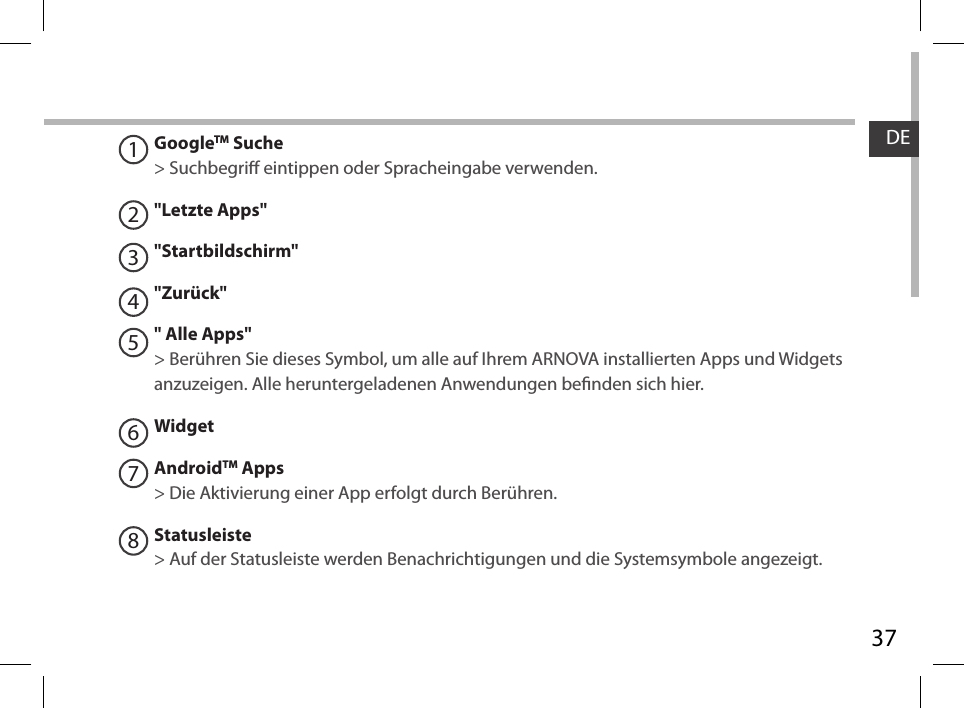 37DE12345678GoogleTM Suche&gt; Suchbegri eintippen oder Spracheingabe verwenden.&quot;Letzte Apps&quot;&quot;Startbildschirm&quot;&quot;Zurück&quot;&quot; Alle Apps&quot; &gt; Berühren Sie dieses Symbol, um alle auf Ihrem ARNOVA installierten Apps und Widgets anzuzeigen. Alle heruntergeladenen Anwendungen benden sich hier. WidgetAndroidTM Apps  &gt; Die Aktivierung einer App erfolgt durch Berühren.Statusleiste &gt; Auf der Statusleiste werden Benachrichtigungen und die Systemsymbole angezeigt.