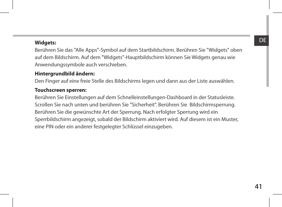 41DEWidgets:Berühren Sie das &quot;Alle Apps&quot;-Symbol auf dem Startbildschirm. Berühren Sie &quot;Widgets&quot; oben auf dem Bildschirm. Auf dem &quot;Widgets&quot;-Hauptbildschirm können Sie Widgets genau wie Anwendungssymbole auch verschieben.Hintergrundbild ändern:Den Finger auf eine freie Stelle des Bildschirms legen und dann aus der Liste auswählen.Touchscreen sperren:Berühren Sie Einstellungen auf dem Schnelleinstellungen-Dashboard in der Statusleiste. Scrollen Sie nach unten und berühren Sie &quot;Sicherheit&quot;. Berühren Sie  Bildschirmsperrung. Berühren Sie die gewünschte Art der Sperrung. Nach erfolgter Sperrung wird ein Sperrbildschirm angezeigt, sobald der Bildschirm aktiviert wird. Auf diesem ist ein Muster, eine PIN oder ein anderer festgelegter Schlüssel einzugeben.