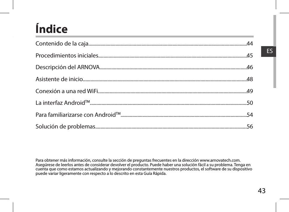 43ESÍndicePara obtener más información, consulte la sección de preguntas frecuentes en la dirección www.arnovatech.com. Asegúrese de leerlos antes de considerar devolver el producto. Puede haber una solución fácil a su problema. Tenga en cuenta que como estamos actualizando y mejorando constantemente nuestros productos, el software de su dispositivo puede variar ligeramente con respecto a lo descrito en esta Guía Rápida.Contenido de la caja...........................................................................................................................Procedimientos iniciales....................................................................................................................Descripción del ARNOVA...................................................................................................................Asistente de inicio................................................................................................................................Conexión a una red WiFi....................................................................................................................La interfaz AndroidTM..........................................................................................................................Para familiarizarse con AndroidTM..................................................................................................Solución de problemas......................................................................................................................4445464849505456