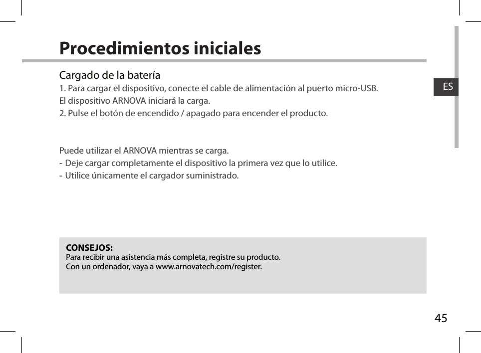 45ESProcedimientos inicialesCONSEJOS:Para recibir una asistencia más completa, registre su producto. Con un ordenador, vaya a www.arnovatech.com/register.Cargado de la batería1. Para cargar el dispositivo, conecte el cable de alimentación al puerto micro-USB. El dispositivo ARNOVA iniciará la carga.2. Pulse el botón de encendido / apagado para encender el producto.     Puede utilizar el ARNOVA mientras se carga. -Deje cargar completamente el dispositivo la primera vez que lo utilice. -Utilice únicamente el cargador suministrado.