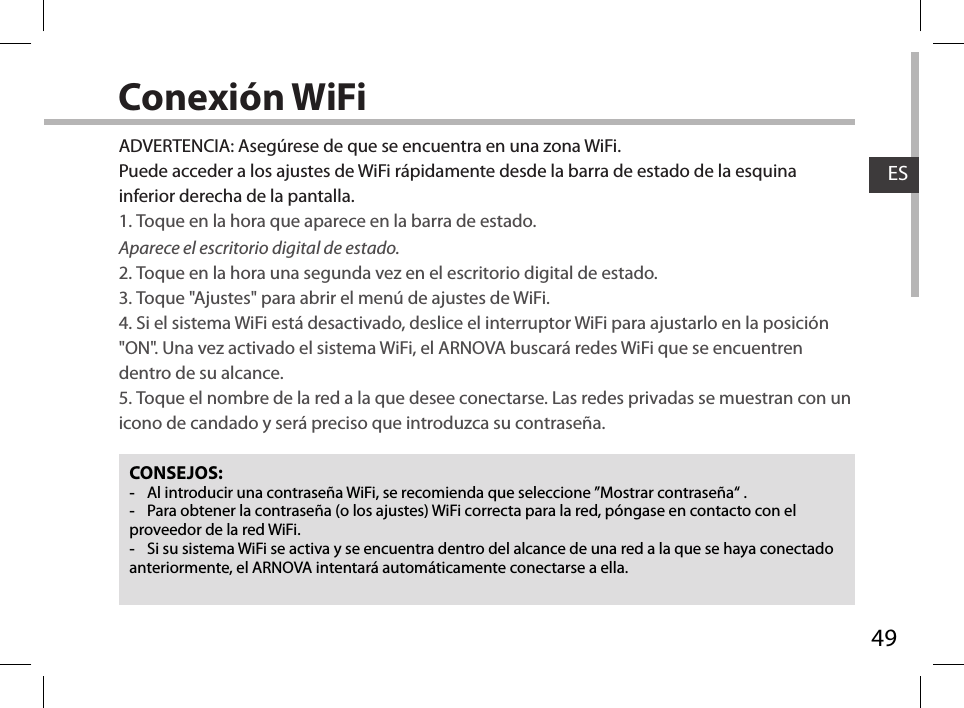 49ESConexión WiFiCONSEJOS: -Al introducir una contraseña WiFi, se recomienda que seleccione ”Mostrar contraseña“ . -Para obtener la contraseña (o los ajustes) WiFi correcta para la red, póngase en contacto con el proveedor de la red WiFi. -Si su sistema WiFi se activa y se encuentra dentro del alcance de una red a la que se haya conectado anteriormente, el ARNOVA intentará automáticamente conectarse a ella.ADVERTENCIA: Asegúrese de que se encuentra en una zona WiFi. Puede acceder a los ajustes de WiFi rápidamente desde la barra de estado de la esquina inferior derecha de la pantalla.1. Toque en la hora que aparece en la barra de estado. Aparece el escritorio digital de estado.2. Toque en la hora una segunda vez en el escritorio digital de estado. 3. Toque &quot;Ajustes&quot; para abrir el menú de ajustes de WiFi.4. Si el sistema WiFi está desactivado, deslice el interruptor WiFi para ajustarlo en la posición &quot;ON&quot;. Una vez activado el sistema WiFi, el ARNOVA buscará redes WiFi que se encuentren dentro de su alcance.5. Toque el nombre de la red a la que desee conectarse. Las redes privadas se muestran con un icono de candado y será preciso que introduzca su contraseña. 