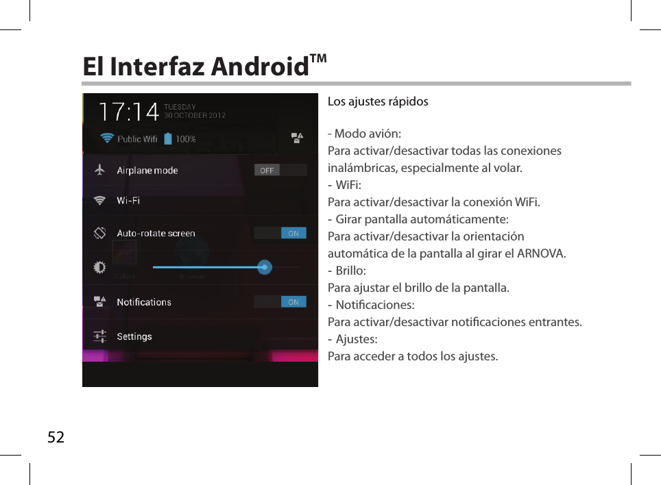 52El Interfaz AndroidTMLos ajustes rápidos- Modo avión:Para activar/desactivar todas las conexiones inalámbricas, especialmente al volar. -WiFi: Para activar/desactivar la conexión WiFi. -Girar pantalla automáticamente: Para activar/desactivar la orientación automática de la pantalla al girar el ARNOVA. -Brillo: Para ajustar el brillo de la pantalla. -Noticaciones: Para activar/desactivar noticaciones entrantes. -Ajustes: Para acceder a todos los ajustes.