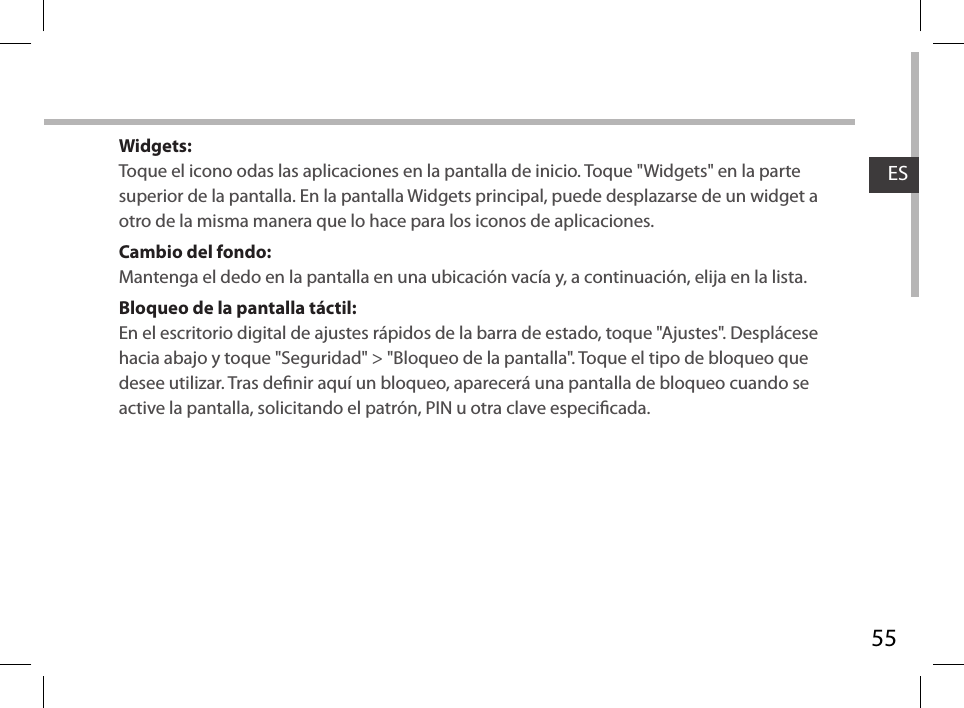 55ESWidgets:Toque el icono odas las aplicaciones en la pantalla de inicio. Toque &quot;Widgets&quot; en la parte superior de la pantalla. En la pantalla Widgets principal, puede desplazarse de un widget a otro de la misma manera que lo hace para los iconos de aplicaciones.Cambio del fondo:Mantenga el dedo en la pantalla en una ubicación vacía y, a continuación, elija en la lista.Bloqueo de la pantalla táctil:En el escritorio digital de ajustes rápidos de la barra de estado, toque &quot;Ajustes&quot;. Desplácese hacia abajo y toque &quot;Seguridad&quot; &gt; &quot;Bloqueo de la pantalla&quot;. Toque el tipo de bloqueo que desee utilizar. Tras denir aquí un bloqueo, aparecerá una pantalla de bloqueo cuando se active la pantalla, solicitando el patrón, PIN u otra clave especicada.