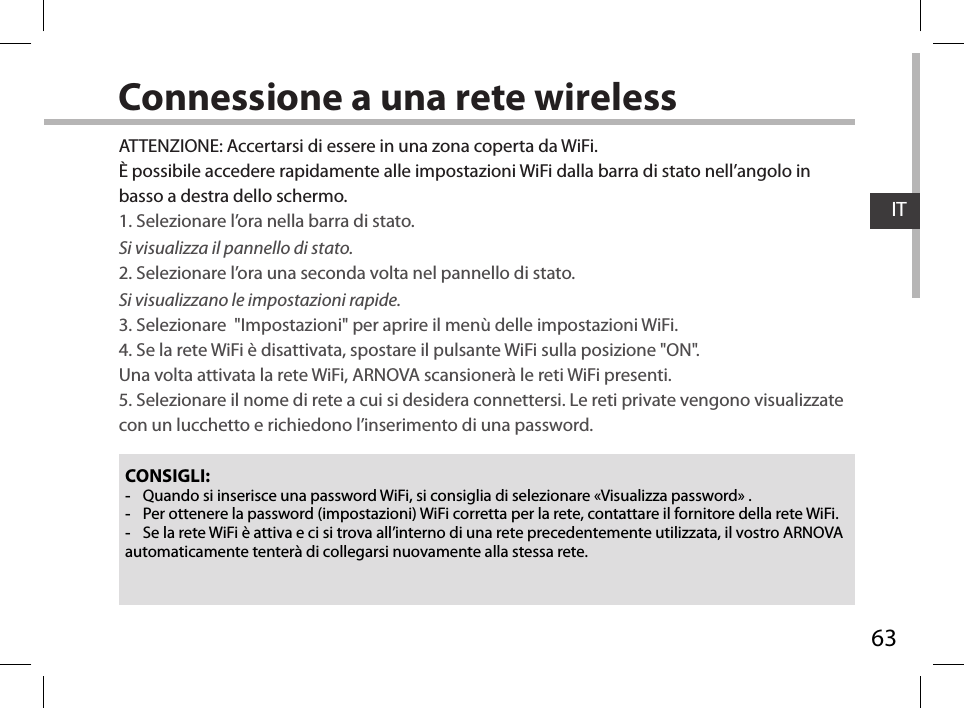63ITConnessione a una rete wirelessCONSIGLI: -Quando si inserisce una password WiFi, si consiglia di selezionare «Visualizza password» . -Per ottenere la password (impostazioni) WiFi corretta per la rete, contattare il fornitore della rete WiFi. -Se la rete WiFi è attiva e ci si trova all’interno di una rete precedentemente utilizzata, il vostro ARNOVA automaticamente tenterà di collegarsi nuovamente alla stessa rete.ATTENZIONE: Accertarsi di essere in una zona coperta da WiFi. È possibile accedere rapidamente alle impostazioni WiFi dalla barra di stato nell’angolo in basso a destra dello schermo.1. Selezionare l’ora nella barra di stato. Si visualizza il pannello di stato.2. Selezionare l’ora una seconda volta nel pannello di stato. Si visualizzano le impostazioni rapide. 3. Selezionare  &quot;Impostazioni&quot; per aprire il menù delle impostazioni WiFi.4. Se la rete WiFi è disattivata, spostare il pulsante WiFi sulla posizione &quot;ON&quot;.  Una volta attivata la rete WiFi, ARNOVA scansionerà le reti WiFi presenti.5. Selezionare il nome di rete a cui si desidera connettersi. Le reti private vengono visualizzate con un lucchetto e richiedono l’inserimento di una password.